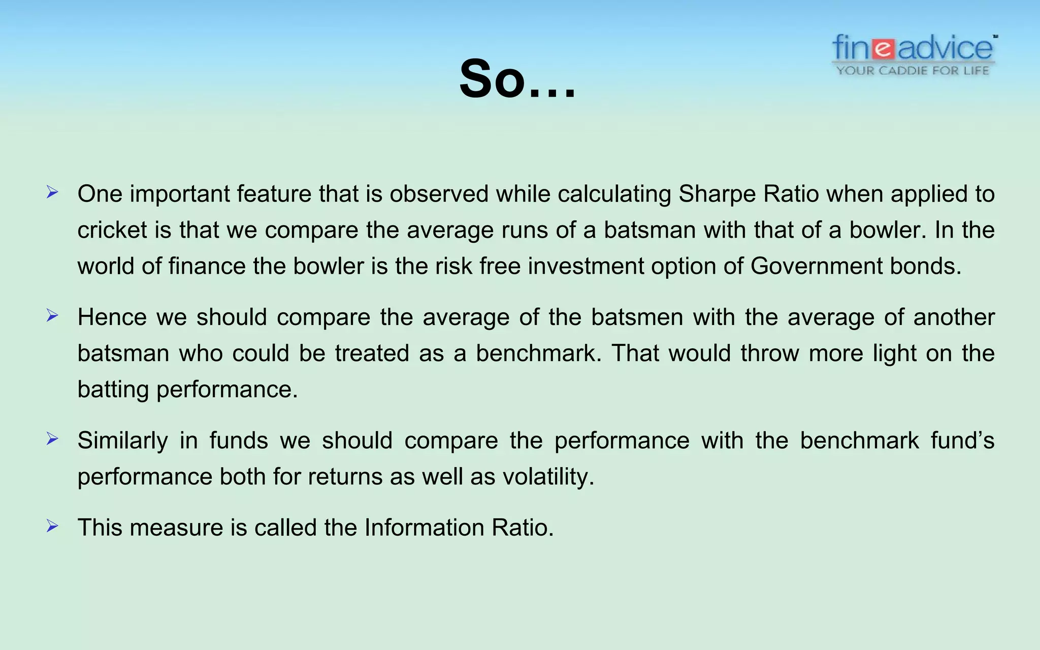 So…
   One important feature that is observed while calculating Sharpe Ratio when applied to
    cricket is that we compare the average runs of a batsman with that of a bowler. In the
    world of finance the bowler is the risk free investment option of Government bonds.
   Hence we should compare the average of the batsmen with the average of another
    batsman who could be treated as a benchmark. That would throw more light on the
    batting performance.
   Similarly in funds we should compare the performance with the benchmark fund’s
    performance both for returns as well as volatility.
   This measure is called the Information Ratio.
 