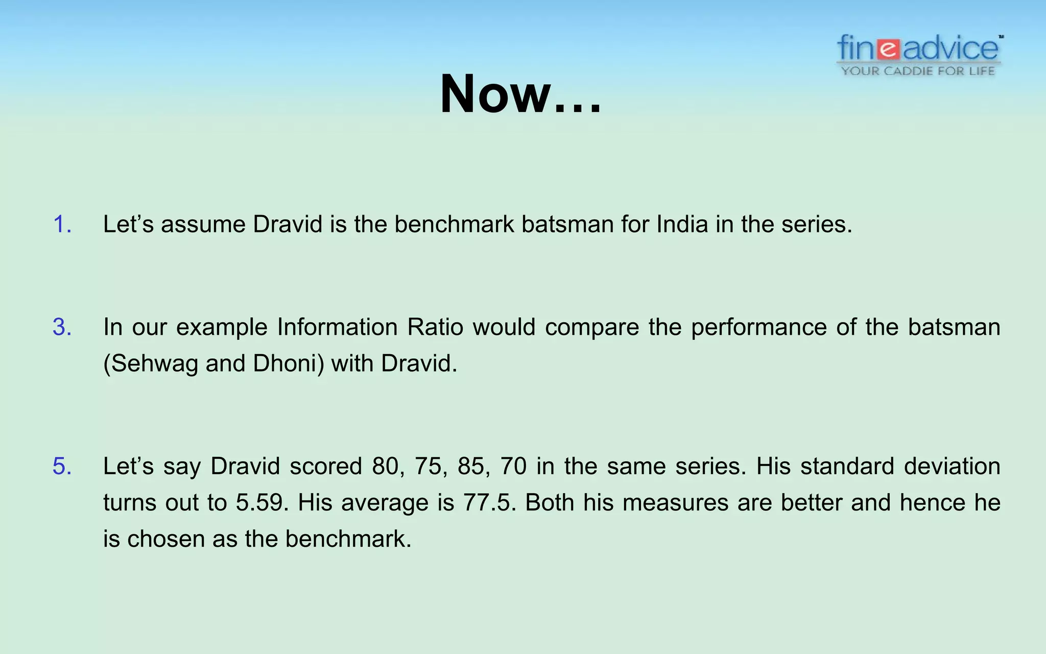 Now…

1.   Let’s assume Dravid is the benchmark batsman for India in the series.



3.   In our example Information Ratio would compare the performance of the batsman
     (Sehwag and Dhoni) with Dravid.



5.   Let’s say Dravid scored 80, 75, 85, 70 in the same series. His standard deviation
     turns out to 5.59. His average is 77.5. Both his measures are better and hence he
     is chosen as the benchmark.
 