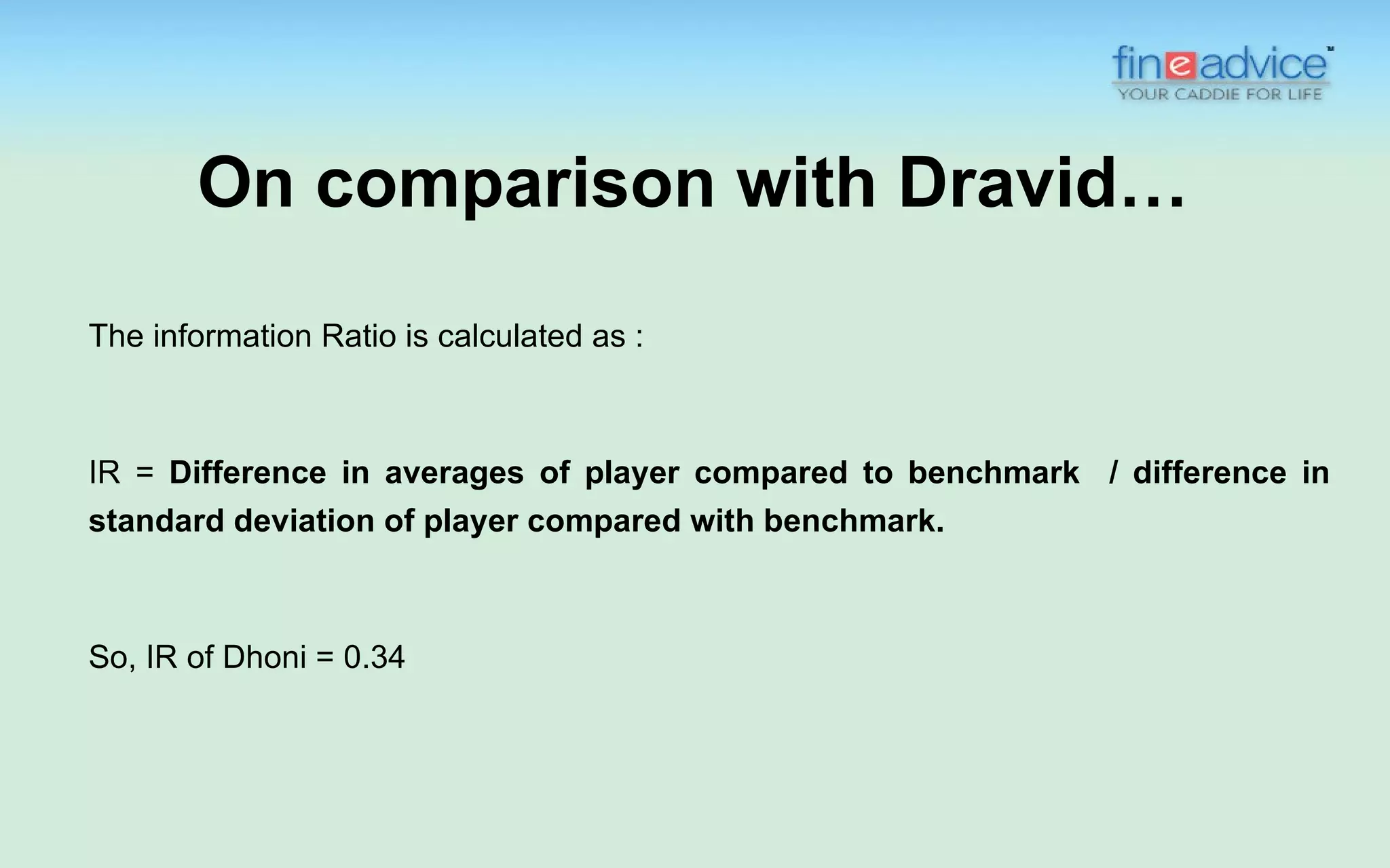 On comparison with Dravid…
The information Ratio is calculated as :



IR = Difference in averages of player compared to benchmark / difference in
standard deviation of player compared with benchmark.



So, IR of Dhoni = 0.34
 