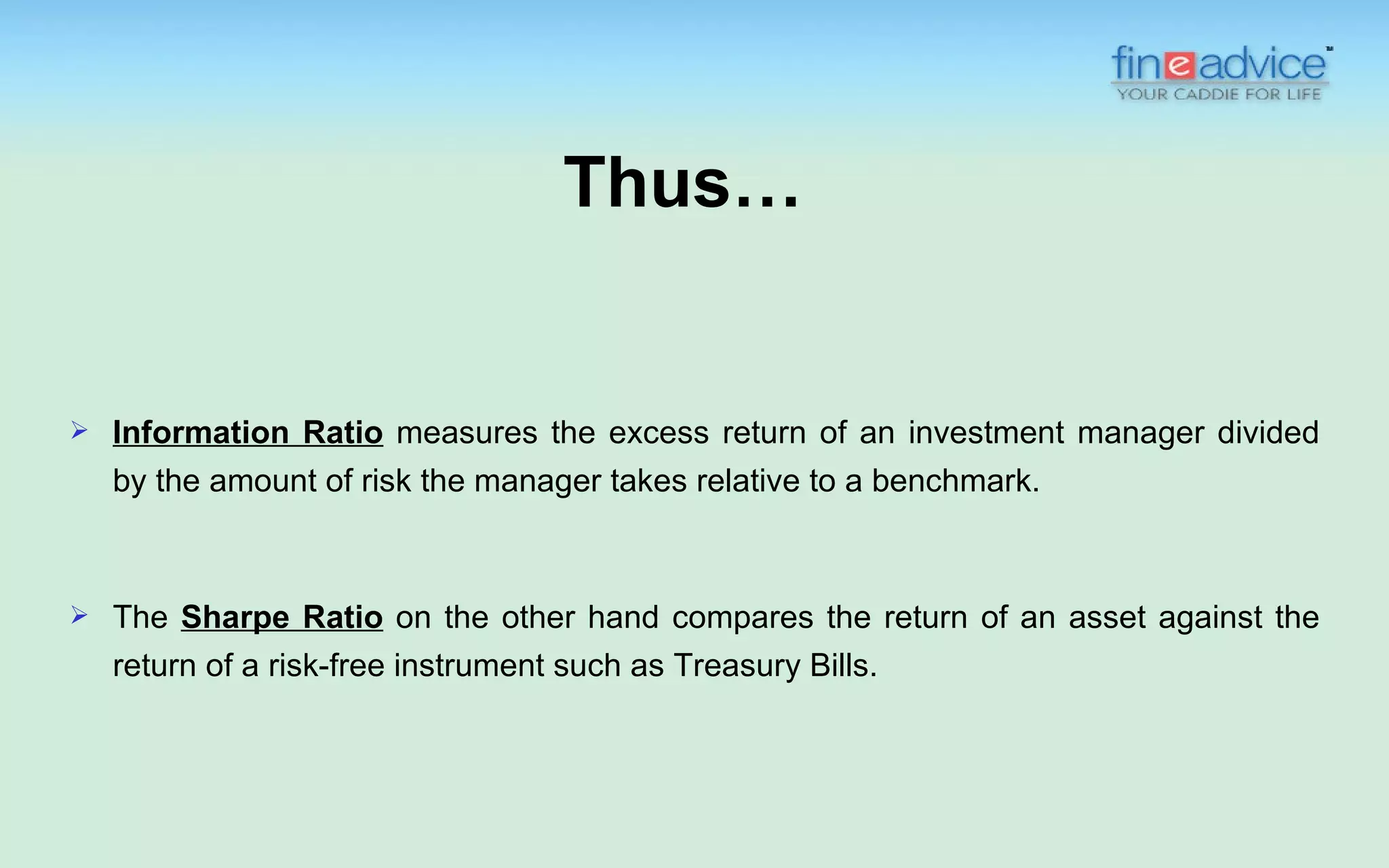 Thus…


   Information Ratio measures the excess return of an investment manager divided
    by the amount of risk the manager takes relative to a benchmark.



   The Sharpe Ratio on the other hand compares the return of an asset against the
    return of a risk-free instrument such as Treasury Bills.
 