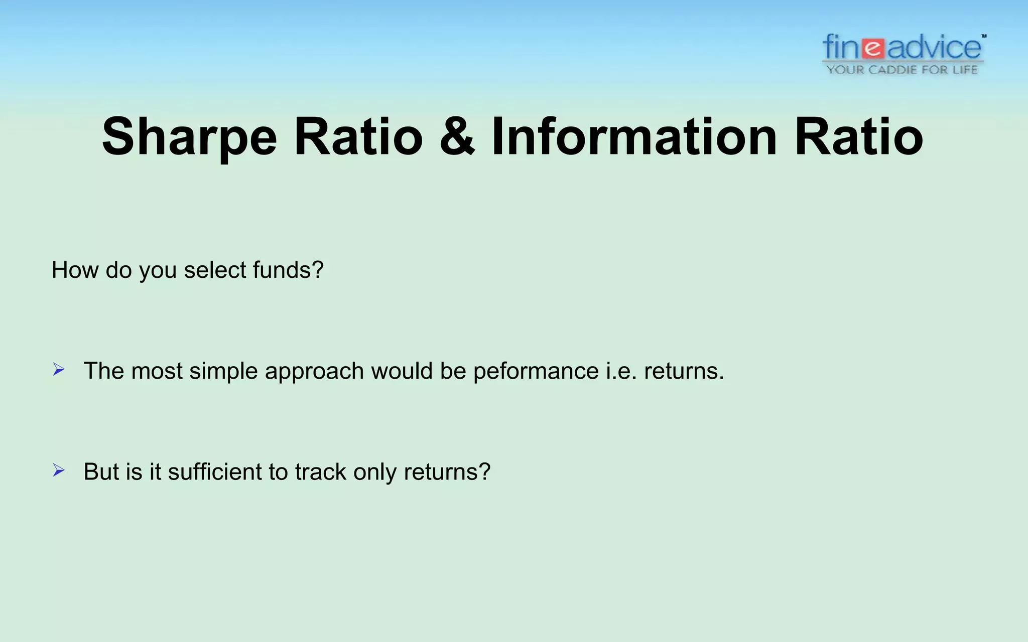 Sharpe Ratio & Information Ratio

How do you select funds?



   The most simple approach would be peformance i.e. returns.



   But is it sufficient to track only returns?
 
