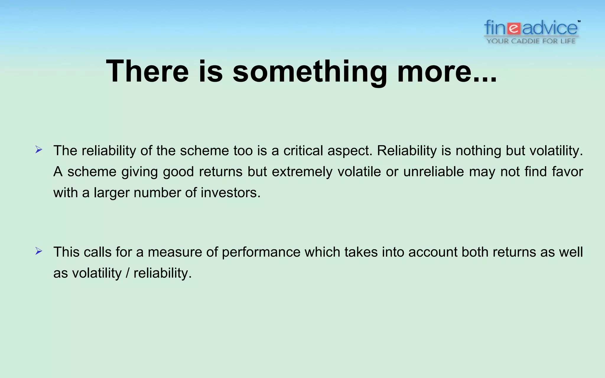 There is something more...

   The reliability of the scheme too is a critical aspect. Reliability is nothing but volatility.
    A scheme giving good returns but extremely volatile or unreliable may not find favor
    with a larger number of investors.



   This calls for a measure of performance which takes into account both returns as well
    as volatility / reliability.
 