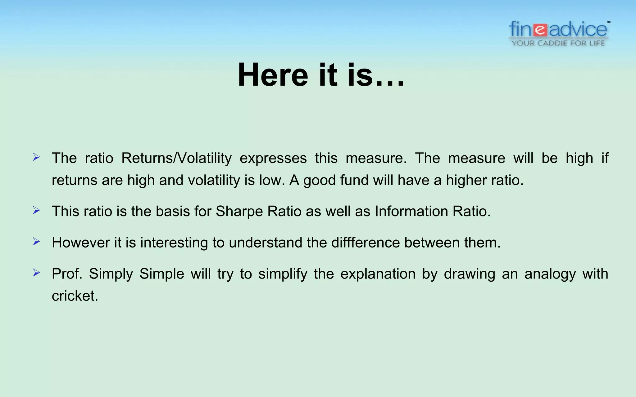 Here it is…

   The ratio Returns/Volatility expresses this measure. The measure will be high if
    returns are high and volatility is low. A good fund will have a higher ratio.
   This ratio is the basis for Sharpe Ratio as well as Information Ratio.

   However it is interesting to understand the diffference between them.
   Prof. Simply Simple will try to simplify the explanation by drawing an analogy with
    cricket.
 