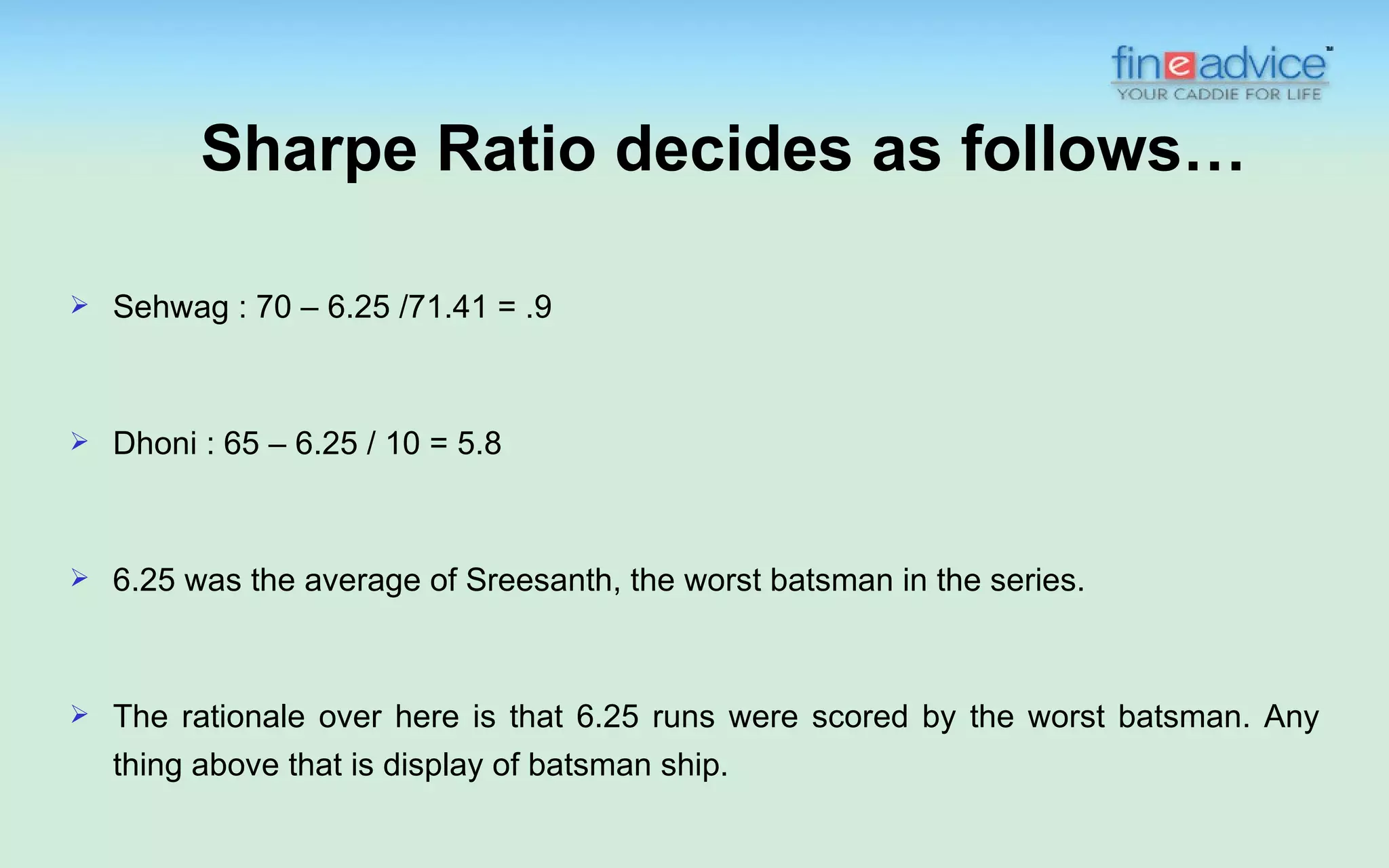 Sharpe Ratio decides as follows…

   Sehwag : 70 – 6.25 /71.41 = .9



   Dhoni : 65 – 6.25 / 10 = 5.8



   6.25 was the average of Sreesanth, the worst batsman in the series.



   The rationale over here is that 6.25 runs were scored by the worst batsman. Any
    thing above that is display of batsman ship.
 