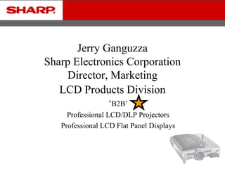 Jerry Ganguzza 
Sharp Electronics Corporation 
Director, Marketing 
LCD Products Division 
‘B2B’ 
Professional LCD/DLP Projectors 
Professional LCD Flat Panel Displays 
 