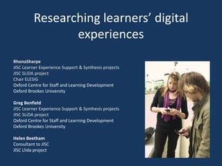 Researching learners’ digital experiences RhonaSharpe JISC Learner Experience Support & Synthesis projects JISC SLiDA projectChair ELESIG Oxford Centre for Staff and Learning Development Oxford Brookes University Greg BenfieldJISC Learner Experience Support & Synthesis projects JISC SLiDA project Oxford Centre for Staff and Learning Development Oxford Brookes University Helen Beetham Consultant to JISC JISC Llida project 