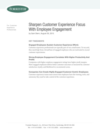For: Customer
Experience
Professionals

Sharpen Customer Experience Focus
With Employee Engagement
by Sam Stern, August 26, 2013

KEY TAKEAWAYS
Engaged Employees Sustain Customer Experience Efforts
Customer experience professionals are typically part of very small teams. To succeed,
they need help from a broad base of engaged employees who are motivated to exceed
customer expectations.
Strong Employee Engagement Correlates With Higher Productivity And
Proﬁts
Companies with higher employee engagement ratings have higher profit margins.
More engaged employees deliver better customer outcomes as measured by customer
satisfaction, loyalty, and likelihood-to-recommend scores.
Companies Can Create Highly Engaged Customer-Centric Employees
Customer experience teams must ensure that employees have the training, tools, and
autonomy they need to take control of the customer experience.

Forrester Research, Inc., 60 Acorn Park Drive, Cambridge, MA 02140 USA
Tel: +1 617.613.6000 | Fax: +1 617.613.5000 | www.forrester.com

 