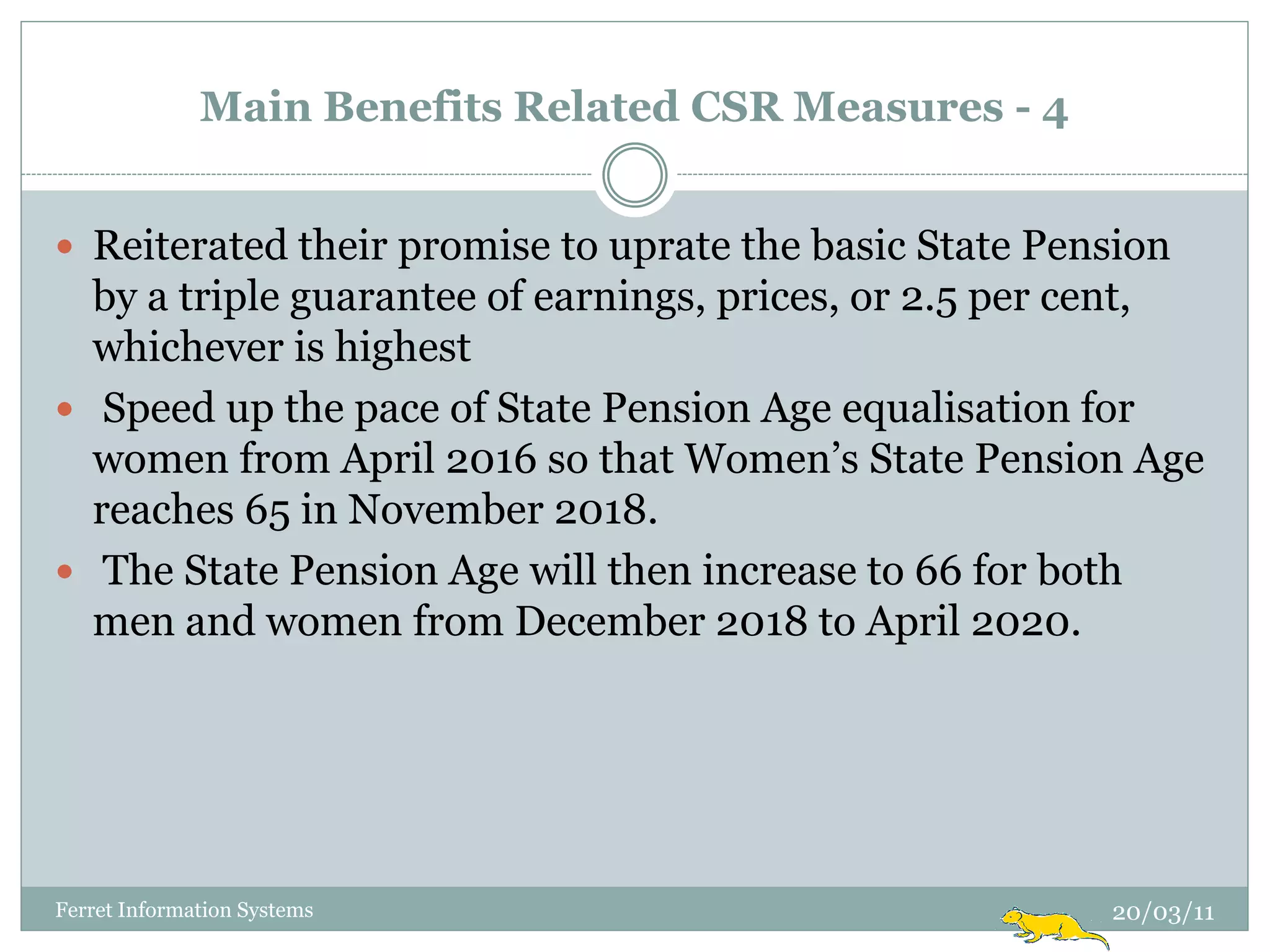 Main Benefits Related CSR Measures - 4


 Reiterated their promise to uprate the basic State Pension
  by a triple guarantee of earnings, prices, or 2.5 per cent,
  whichever is highest
 Speed up the pace of State Pension Age equalisation for
  women from April 2016 so that Women‟s State Pension Age
  reaches 65 in November 2018.
 The State Pension Age will then increase to 66 for both
  men and women from December 2018 to April 2020.




Ferret Information Systems                              20/03/11
 