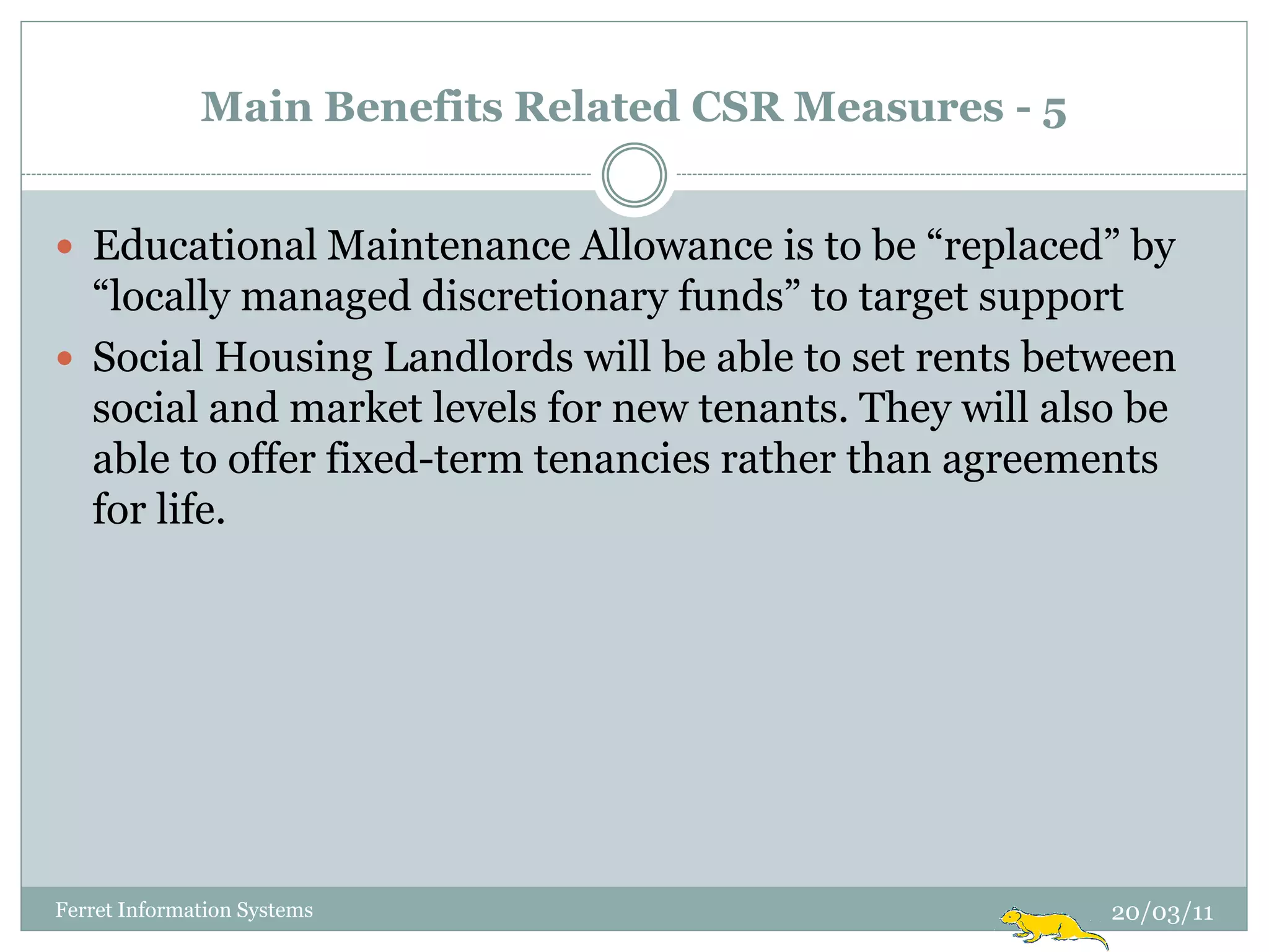 Main Benefits Related CSR Measures - 5


 Educational Maintenance Allowance is to be “replaced” by
  “locally managed discretionary funds” to target support
 Social Housing Landlords will be able to set rents between
  social and market levels for new tenants. They will also be
  able to offer fixed-term tenancies rather than agreements
  for life.




Ferret Information Systems                               20/03/11
 