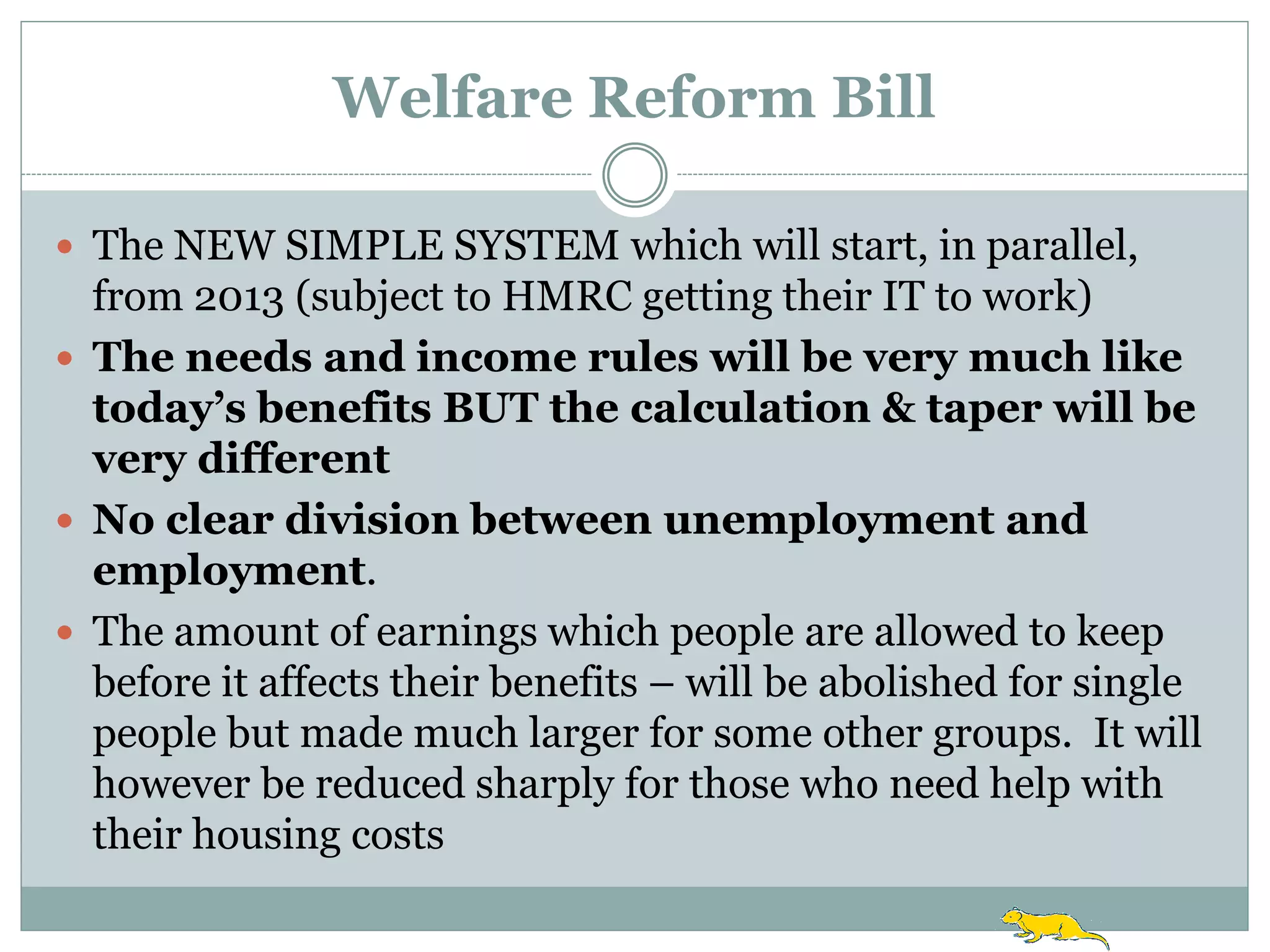 Welfare Reform Bill

 The NEW SIMPLE SYSTEM which will start, in parallel,
  from 2013 (subject to HMRC getting their IT to work)
 The needs and income rules will be very much like
  today’s benefits BUT the calculation & taper will be
  very different
 No clear division between unemployment and
  employment.
 The amount of earnings which people are allowed to keep
  before it affects their benefits – will be abolished for single
  people but made much larger for some other groups. It will
  however be reduced sharply for those who need help with
  their housing costs
 