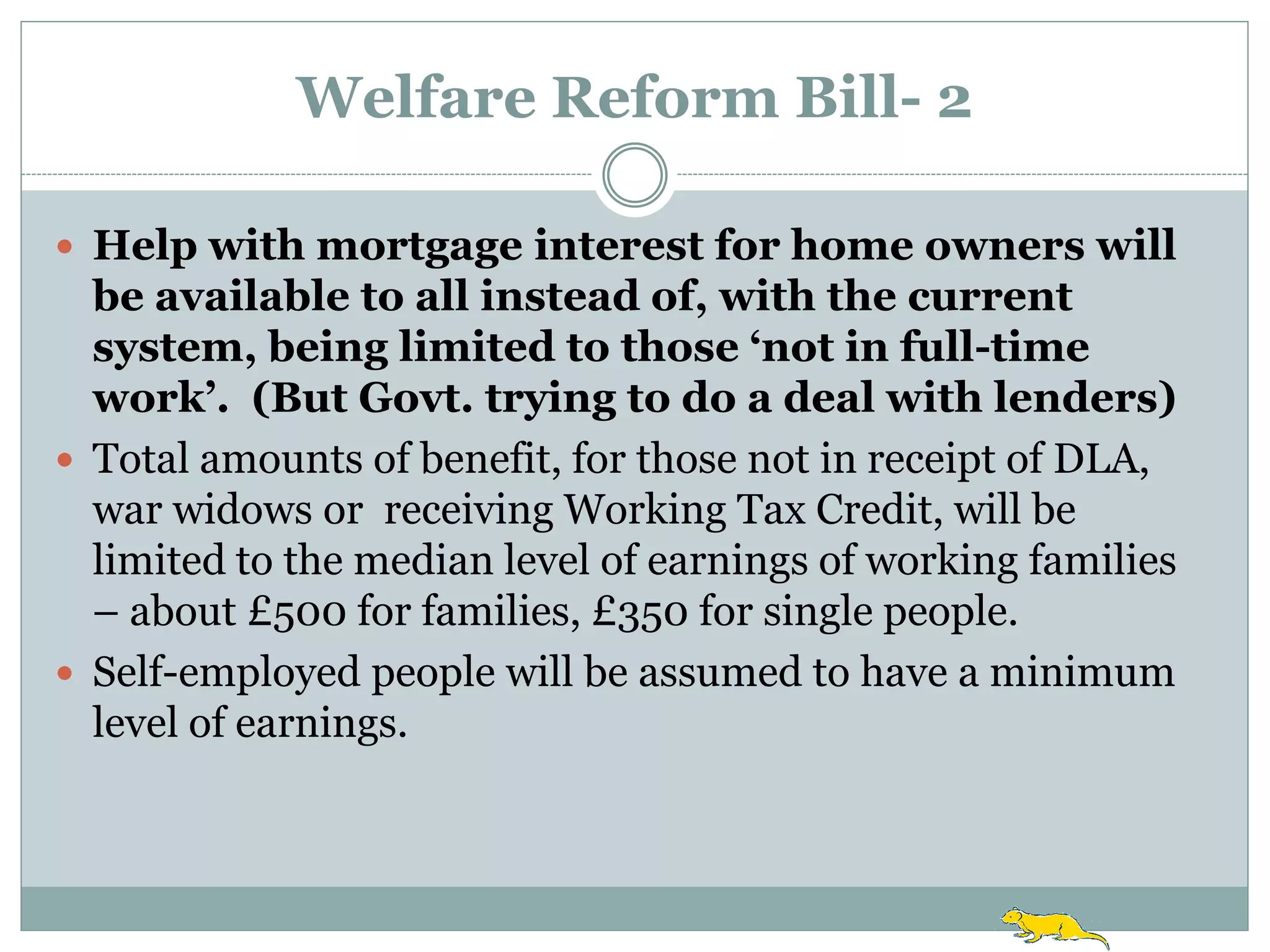 Welfare Reform Bill- 2

 Help with mortgage interest for home owners will
  be available to all instead of, with the current
  system, being limited to those ‘not in full-time
  work’. (But Govt. trying to do a deal with lenders)
 Total amounts of benefit, for those not in receipt of DLA,
  war widows or receiving Working Tax Credit, will be
  limited to the median level of earnings of working families
  – about £500 for families, £350 for single people.
 Self-employed people will be assumed to have a minimum
  level of earnings.
 