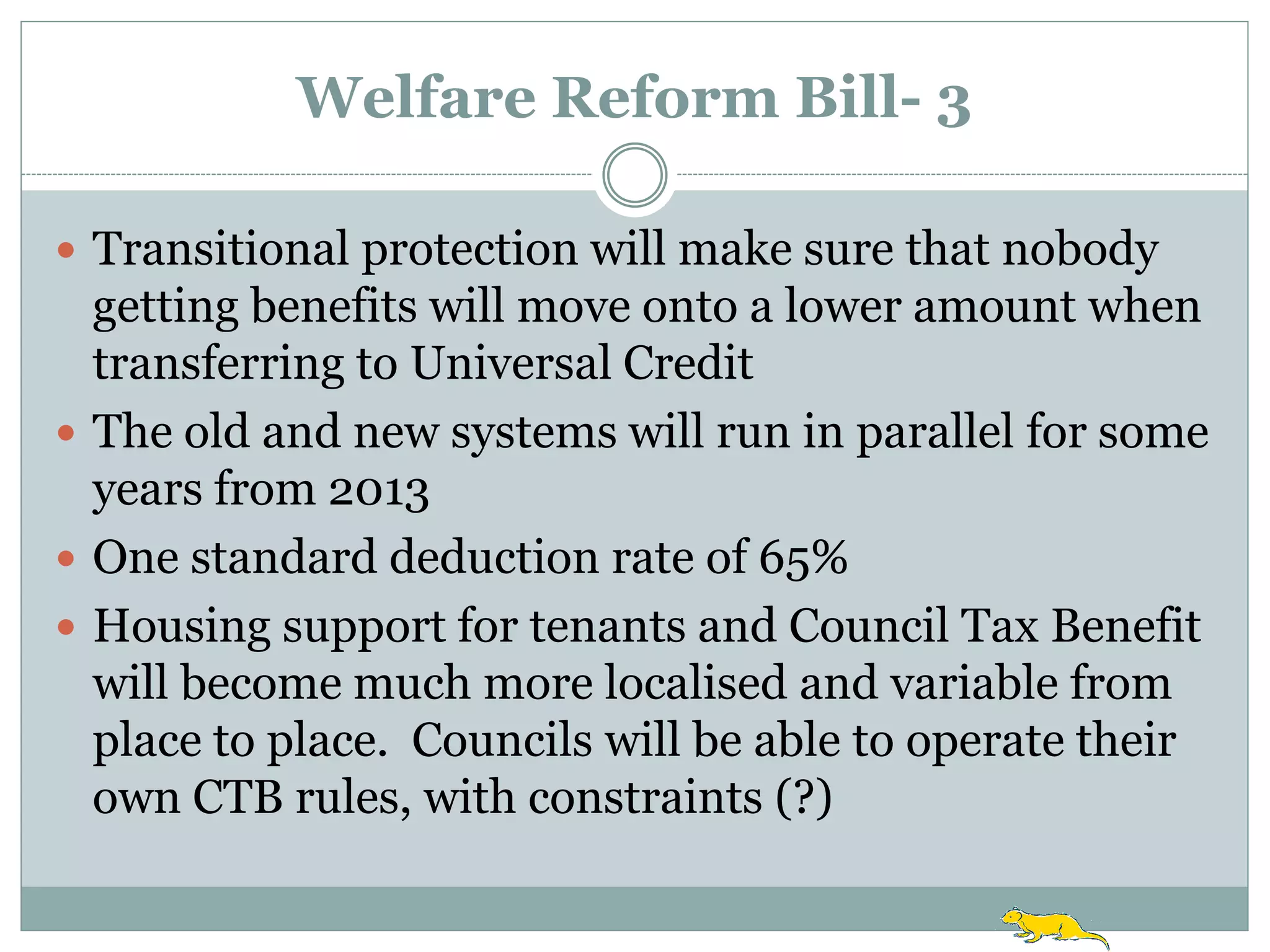 Welfare Reform Bill- 3

 Transitional protection will make sure that nobody
  getting benefits will move onto a lower amount when
  transferring to Universal Credit
 The old and new systems will run in parallel for some
  years from 2013
 One standard deduction rate of 65%
 Housing support for tenants and Council Tax Benefit
  will become much more localised and variable from
  place to place. Councils will be able to operate their
  own CTB rules, with constraints (?)
 
