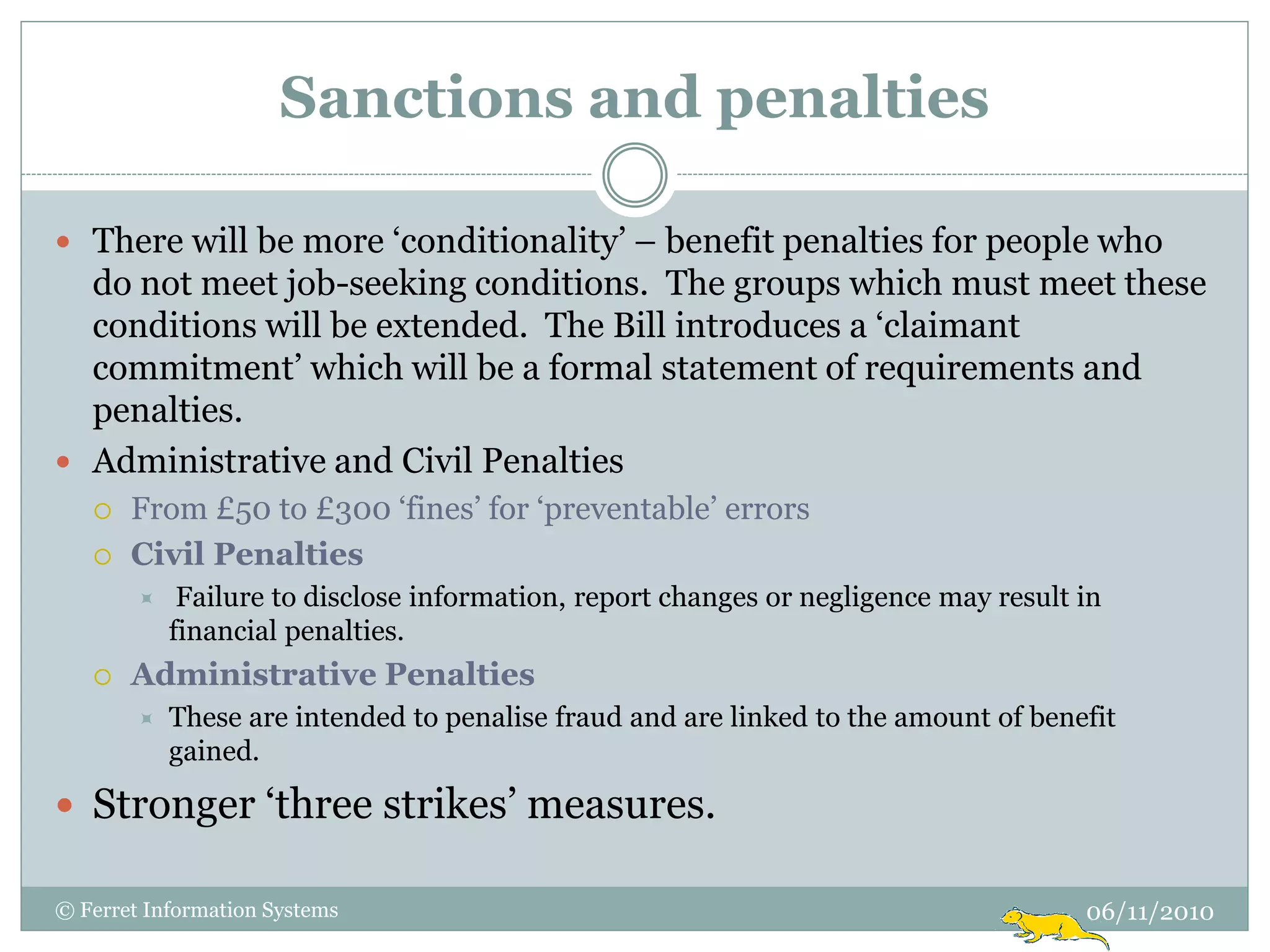 Sanctions and penalties

 There will be more „conditionality‟ – benefit penalties for people who
  do not meet job-seeking conditions. The groups which must meet these
  conditions will be extended. The Bill introduces a „claimant
  commitment‟ which will be a formal statement of requirements and
  penalties.
 Administrative and Civil Penalties
      From £50 to £300 „fines‟ for „preventable‟ errors
      Civil Penalties
            Failure to disclose information, report changes or negligence may result in
            financial penalties.
      Administrative Penalties
           These are intended to penalise fraud and are linked to the amount of benefit
            gained.

 Stronger „three strikes‟ measures.

© Ferret Information Systems                                                          06/11/2010
 