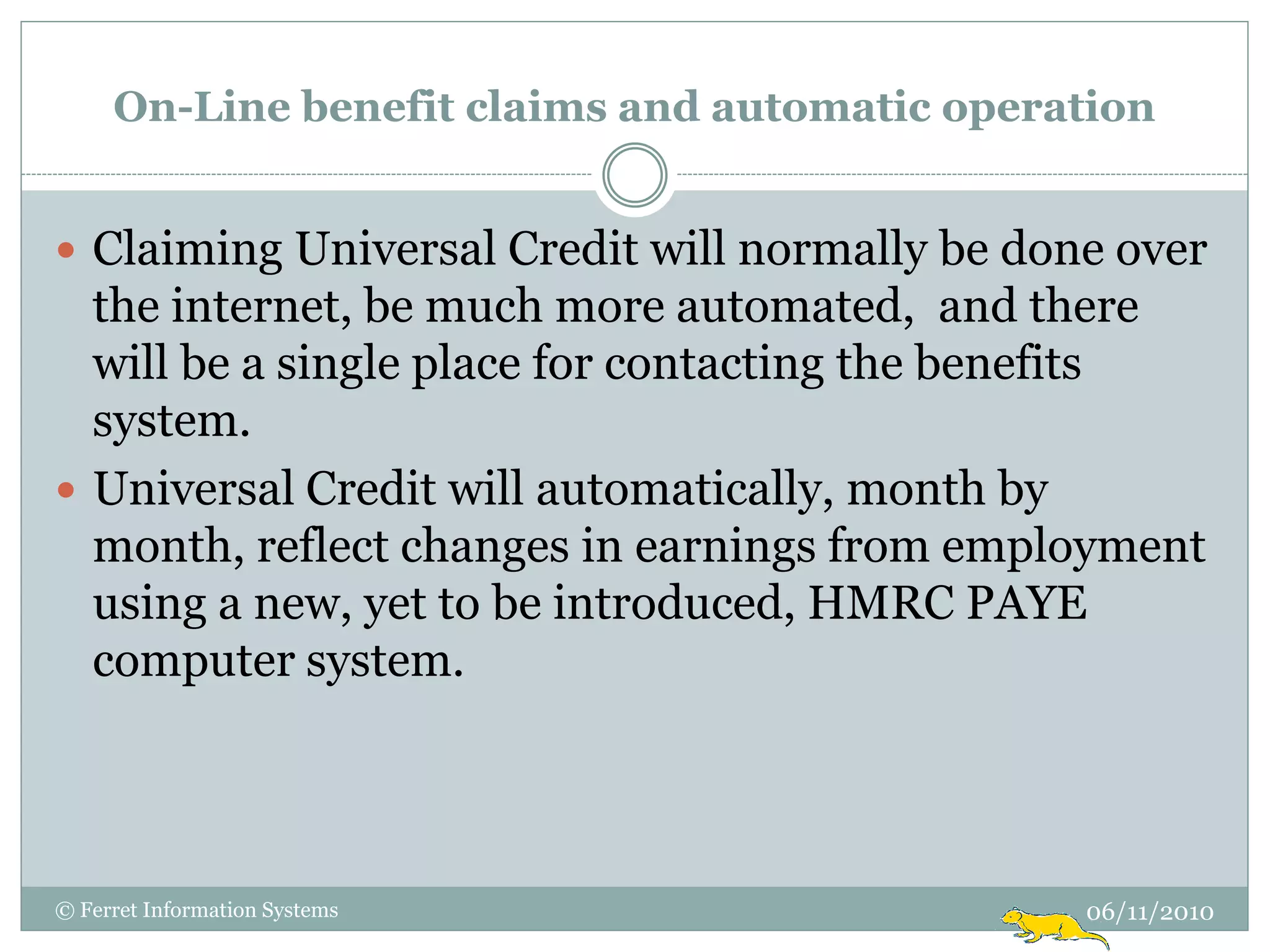 On-Line benefit claims and automatic operation


 Claiming Universal Credit will normally be done over
  the internet, be much more automated, and there
  will be a single place for contacting the benefits
  system.
 Universal Credit will automatically, month by
  month, reflect changes in earnings from employment
  using a new, yet to be introduced, HMRC PAYE
  computer system.




© Ferret Information Systems                    06/11/2010
 