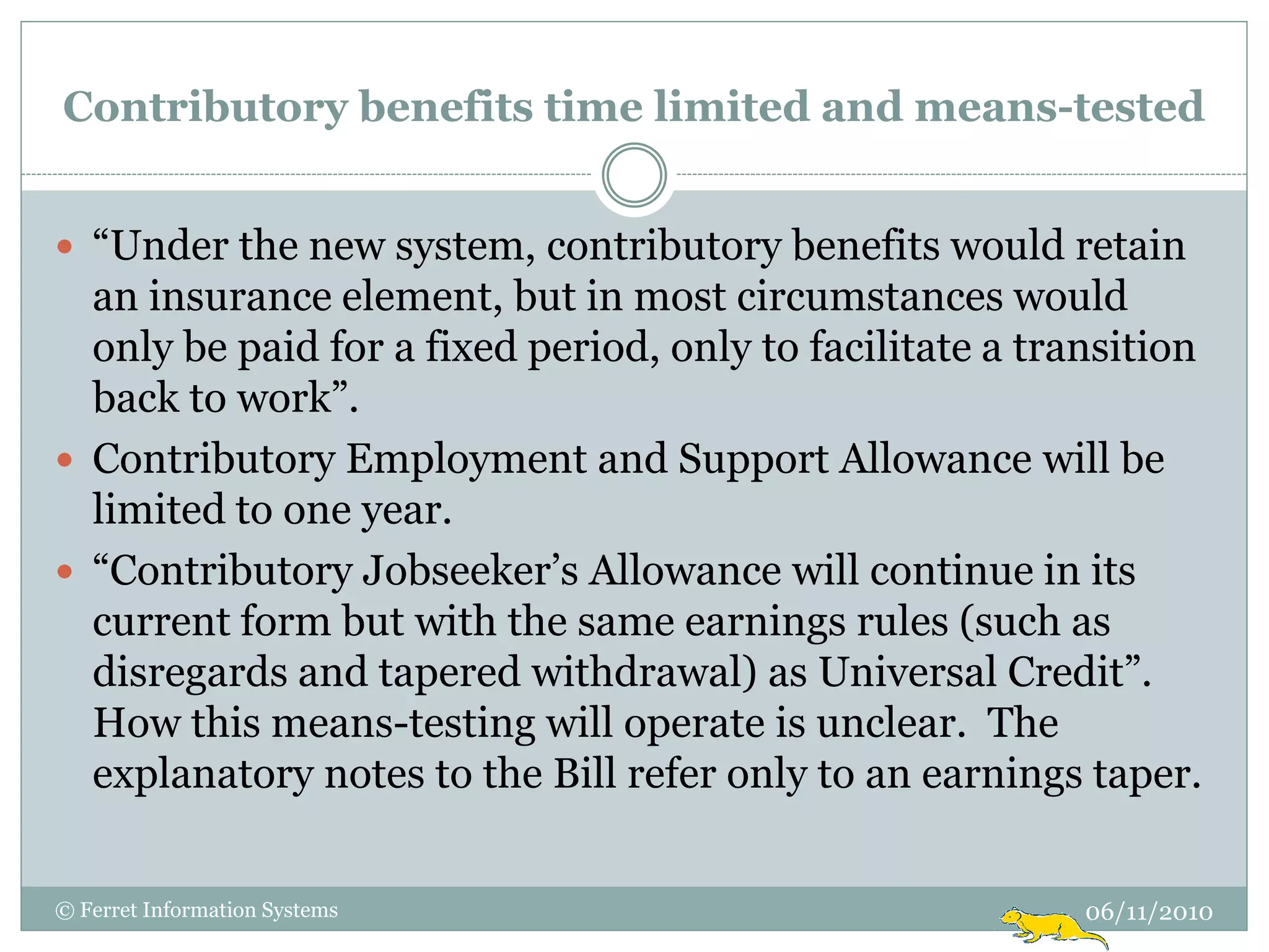 Contributory benefits time limited and means-tested


 “Under the new system, contributory benefits would retain
  an insurance element, but in most circumstances would
  only be paid for a fixed period, only to facilitate a transition
  back to work”.
 Contributory Employment and Support Allowance will be
  limited to one year.
 “Contributory Jobseeker‟s Allowance will continue in its
  current form but with the same earnings rules (such as
  disregards and tapered withdrawal) as Universal Credit”.
  How this means-testing will operate is unclear. The
  explanatory notes to the Bill refer only to an earnings taper.


© Ferret Information Systems                               06/11/2010
 