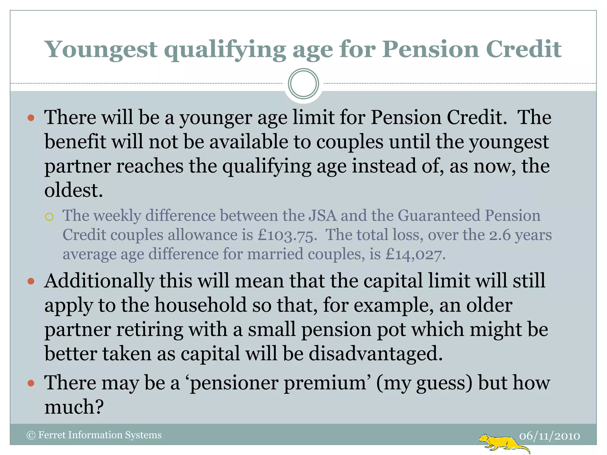 Youngest qualifying age for Pension Credit

 There will be a younger age limit for Pension Credit. The
   benefit will not be available to couples until the youngest
   partner reaches the qualifying age instead of, as now, the
   oldest.
      The weekly difference between the JSA and the Guaranteed Pension
       Credit couples allowance is £103.75. The total loss, over the 2.6 years
       average age difference for married couples, is £14,027.
 Additionally this will mean that the capital limit will still
  apply to the household so that, for example, an older
  partner retiring with a small pension pot which might be
  better taken as capital will be disadvantaged.
 There may be a „pensioner premium‟ (my guess) but how
  much?
© Ferret Information Systems                                             06/11/2010
 