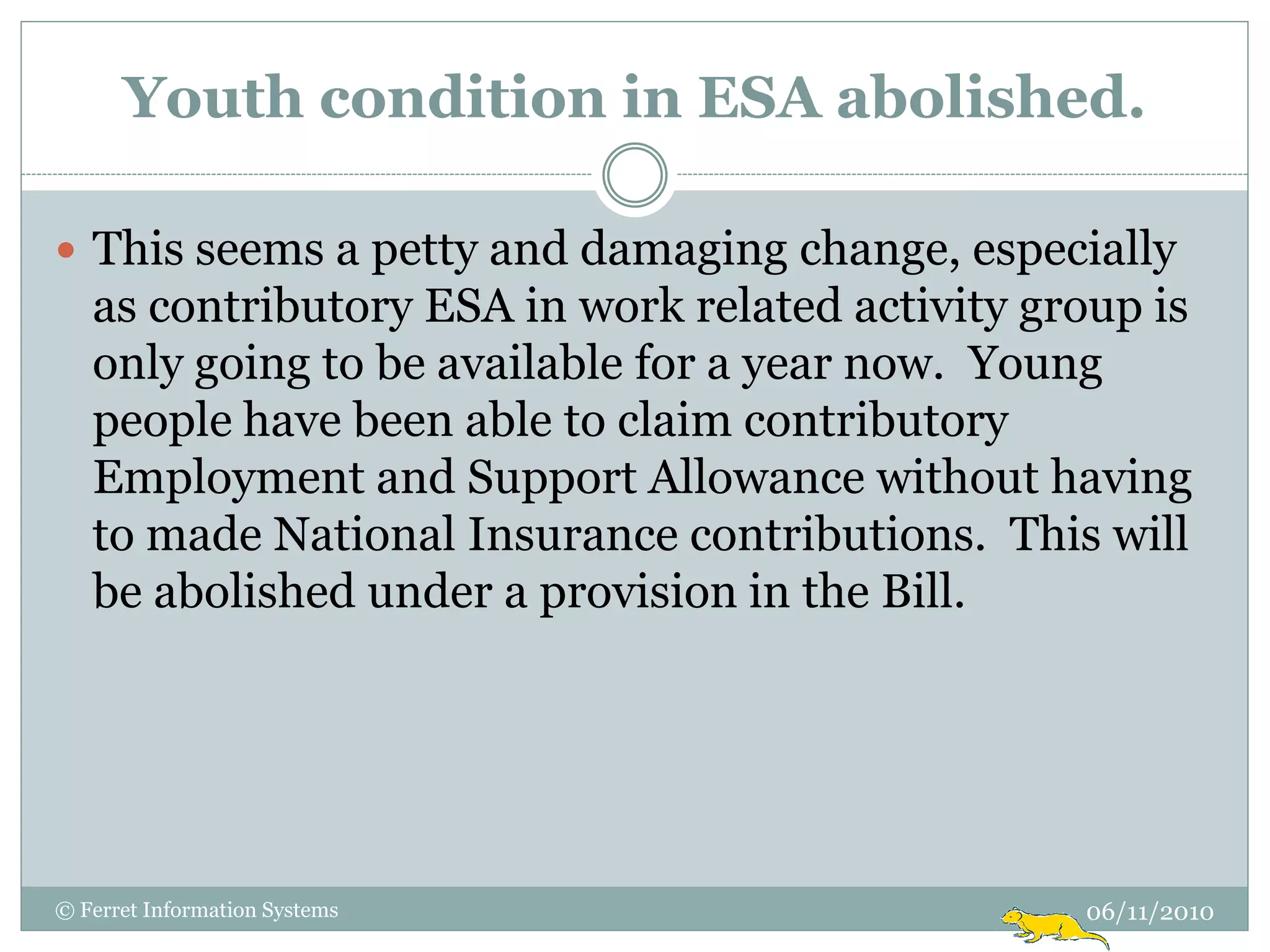 Youth condition in ESA abolished.

 This seems a petty and damaging change, especially
   as contributory ESA in work related activity group is
   only going to be available for a year now. Young
   people have been able to claim contributory
   Employment and Support Allowance without having
   to made National Insurance contributions. This will
   be abolished under a provision in the Bill.




© Ferret Information Systems                      06/11/2010
 
