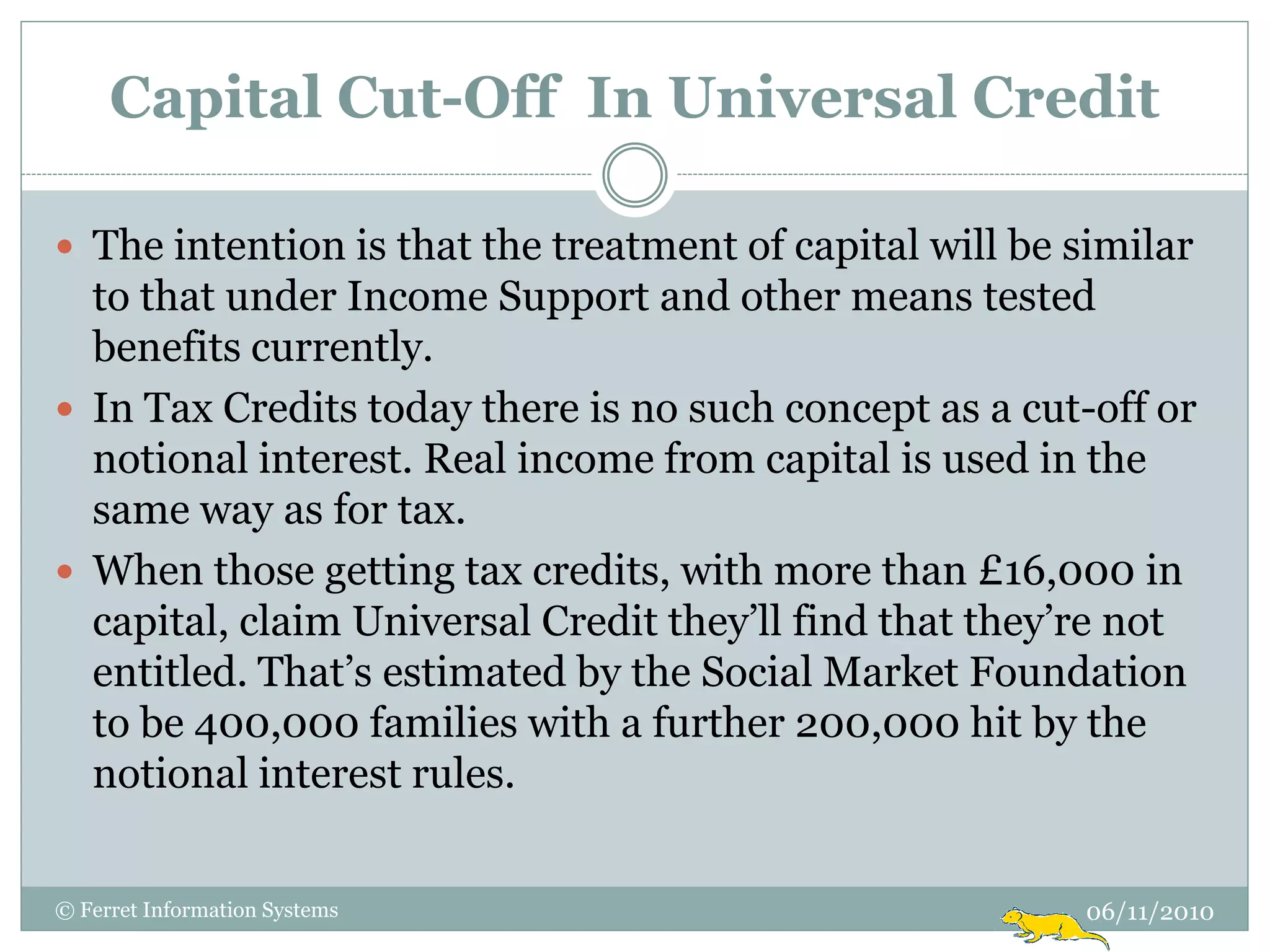 Capital Cut-Off In Universal Credit

 The intention is that the treatment of capital will be similar
  to that under Income Support and other means tested
  benefits currently.
 In Tax Credits today there is no such concept as a cut-off or
  notional interest. Real income from capital is used in the
  same way as for tax.
 When those getting tax credits, with more than £16,000 in
  capital, claim Universal Credit they‟ll find that they‟re not
  entitled. That‟s estimated by the Social Market Foundation
  to be 400,000 families with a further 200,000 hit by the
  notional interest rules.


© Ferret Information Systems                             06/11/2010
 