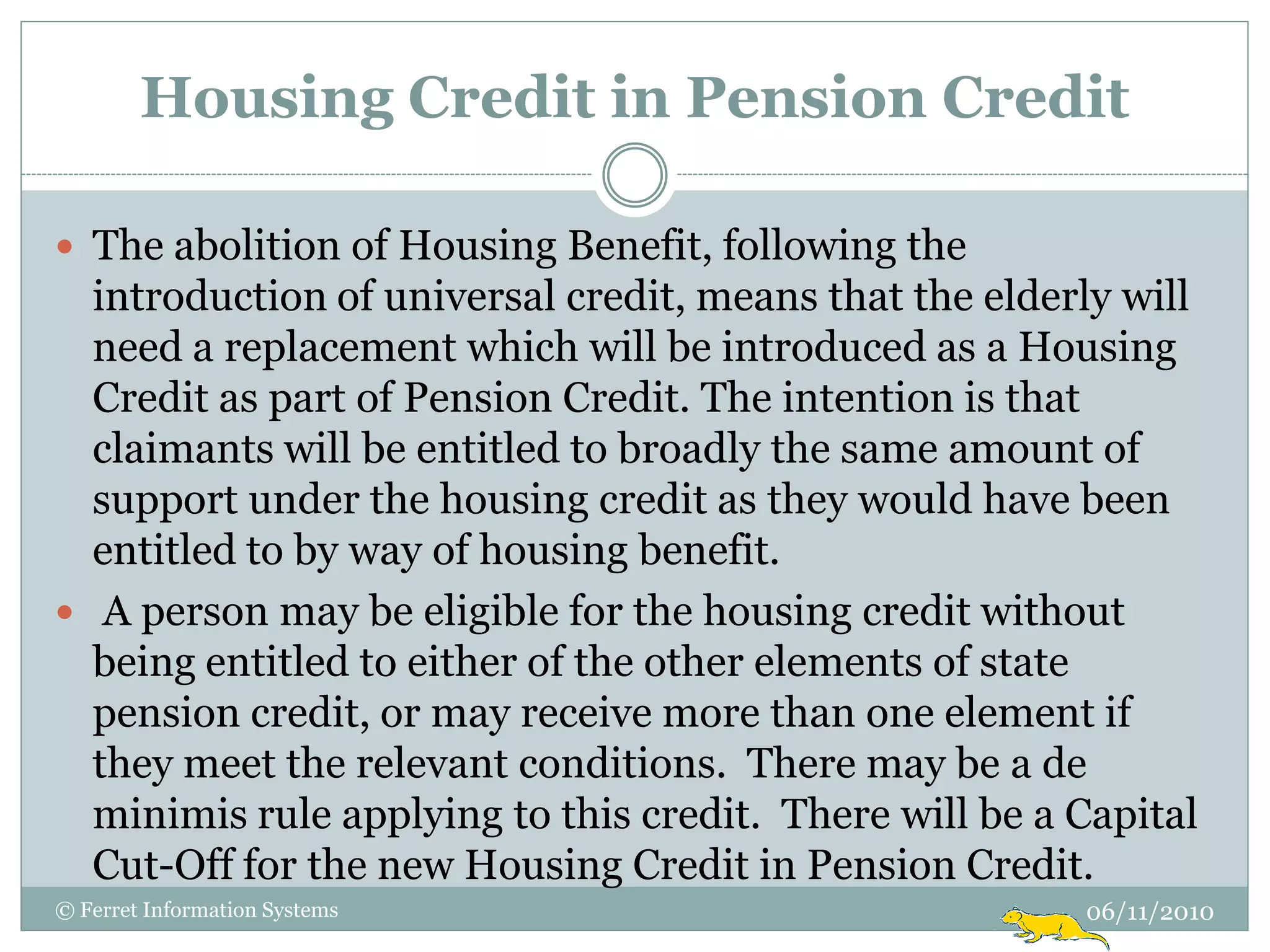 Housing Credit in Pension Credit

 The abolition of Housing Benefit, following the
  introduction of universal credit, means that the elderly will
  need a replacement which will be introduced as a Housing
  Credit as part of Pension Credit. The intention is that
  claimants will be entitled to broadly the same amount of
  support under the housing credit as they would have been
  entitled to by way of housing benefit.
 A person may be eligible for the housing credit without
  being entitled to either of the other elements of state
  pension credit, or may receive more than one element if
  they meet the relevant conditions. There may be a de
  minimis rule applying to this credit. There will be a Capital
  Cut-Off for the new Housing Credit in Pension Credit.
© Ferret Information Systems                            06/11/2010
 