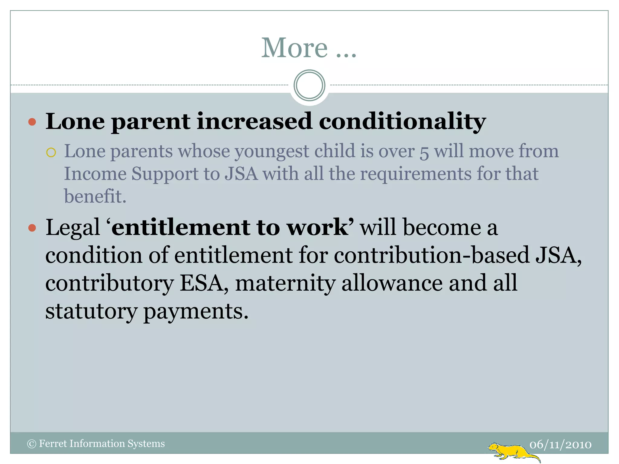 More …

 Lone parent increased conditionality
   Lone parents whose youngest child is over 5 will move from
    Income Support to JSA with all the requirements for that
    benefit.
 Legal „entitlement to work’ will become a
   condition of entitlement for contribution-based JSA,
   contributory ESA, maternity allowance and all
   statutory payments.




© Ferret Information Systems                              06/11/2010
 