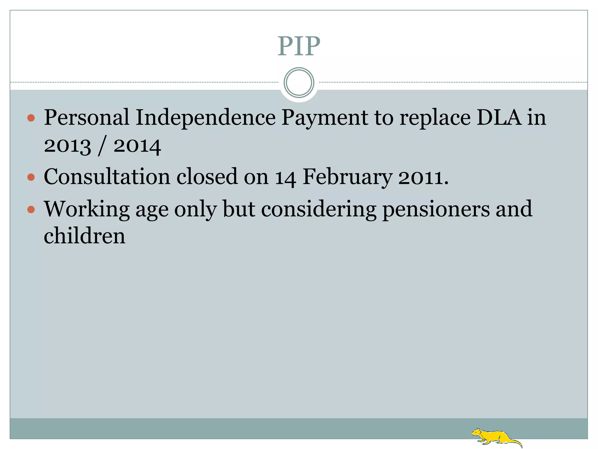 PIP

 Personal Independence Payment to replace DLA in
  2013 / 2014
 Consultation closed on 14 February 2011.
 Working age only but considering pensioners and
  children
 