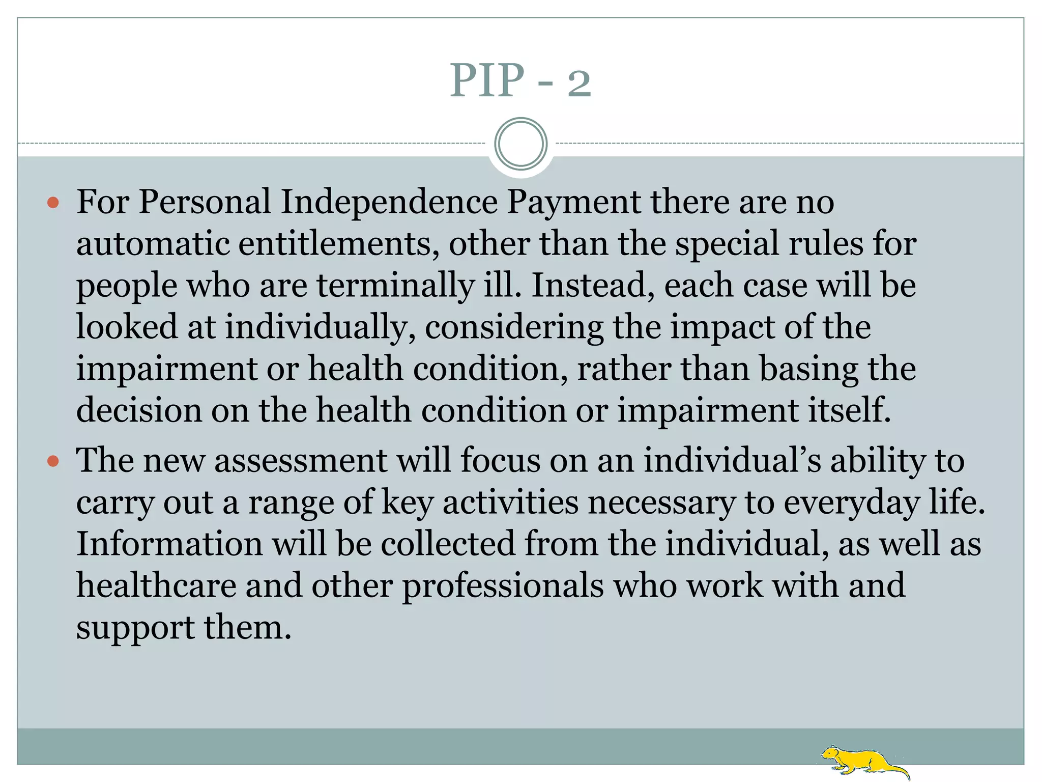 PIP - 2

 For Personal Independence Payment there are no
  automatic entitlements, other than the special rules for
  people who are terminally ill. Instead, each case will be
  looked at individually, considering the impact of the
  impairment or health condition, rather than basing the
  decision on the health condition or impairment itself.
 The new assessment will focus on an individual‟s ability to
  carry out a range of key activities necessary to everyday life.
  Information will be collected from the individual, as well as
  healthcare and other professionals who work with and
  support them.
 