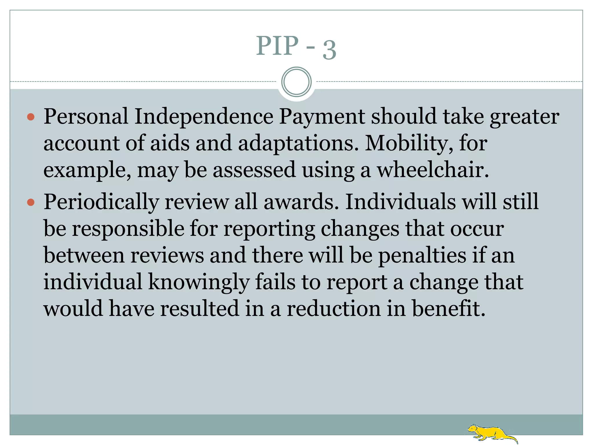 PIP - 3

 Personal Independence Payment should take greater
  account of aids and adaptations. Mobility, for
  example, may be assessed using a wheelchair.
 Periodically review all awards. Individuals will still
  be responsible for reporting changes that occur
  between reviews and there will be penalties if an
  individual knowingly fails to report a change that
  would have resulted in a reduction in benefit.
 