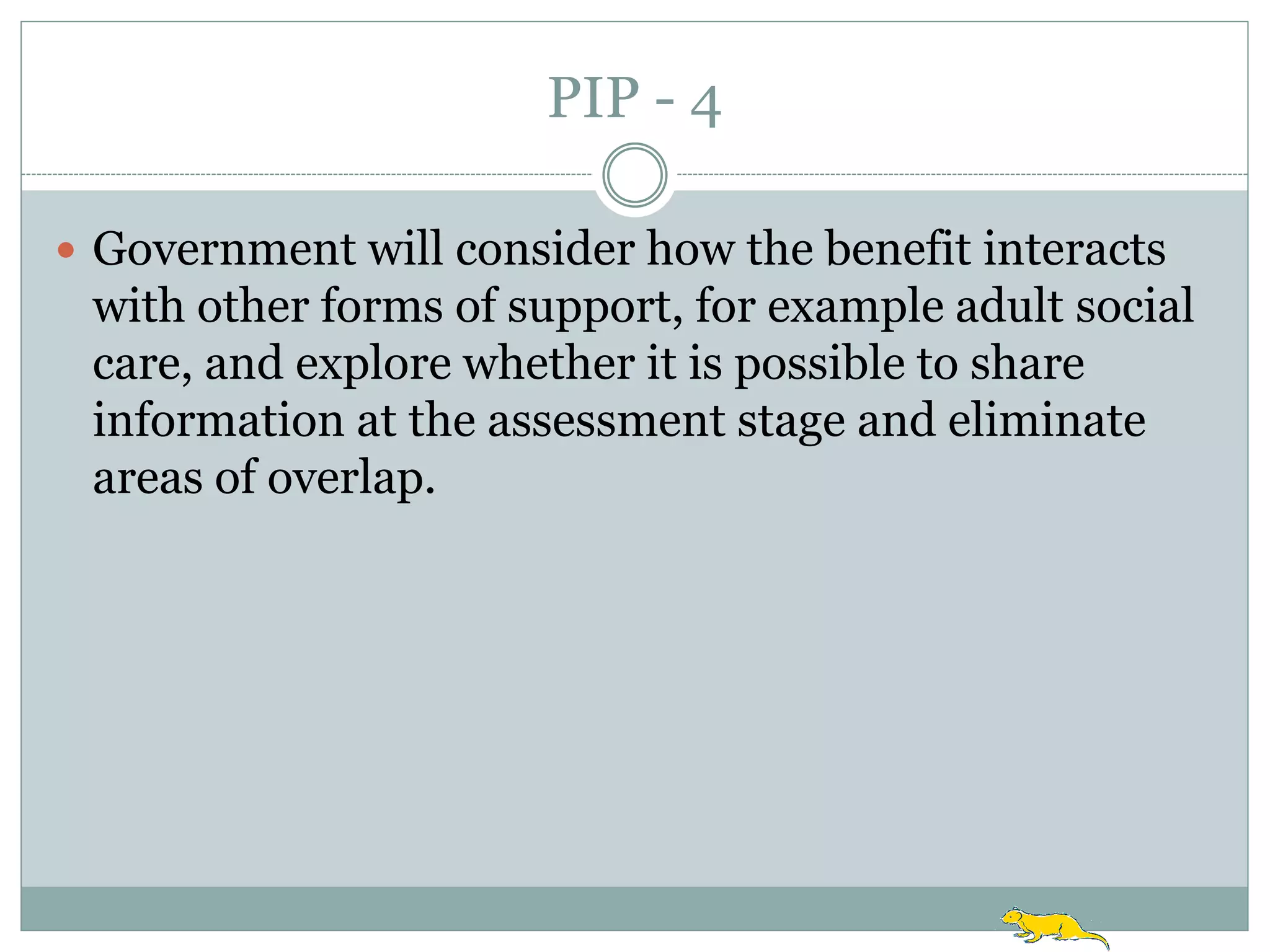 PIP - 4

 Government will consider how the benefit interacts
 with other forms of support, for example adult social
 care, and explore whether it is possible to share
 information at the assessment stage and eliminate
 areas of overlap.
 