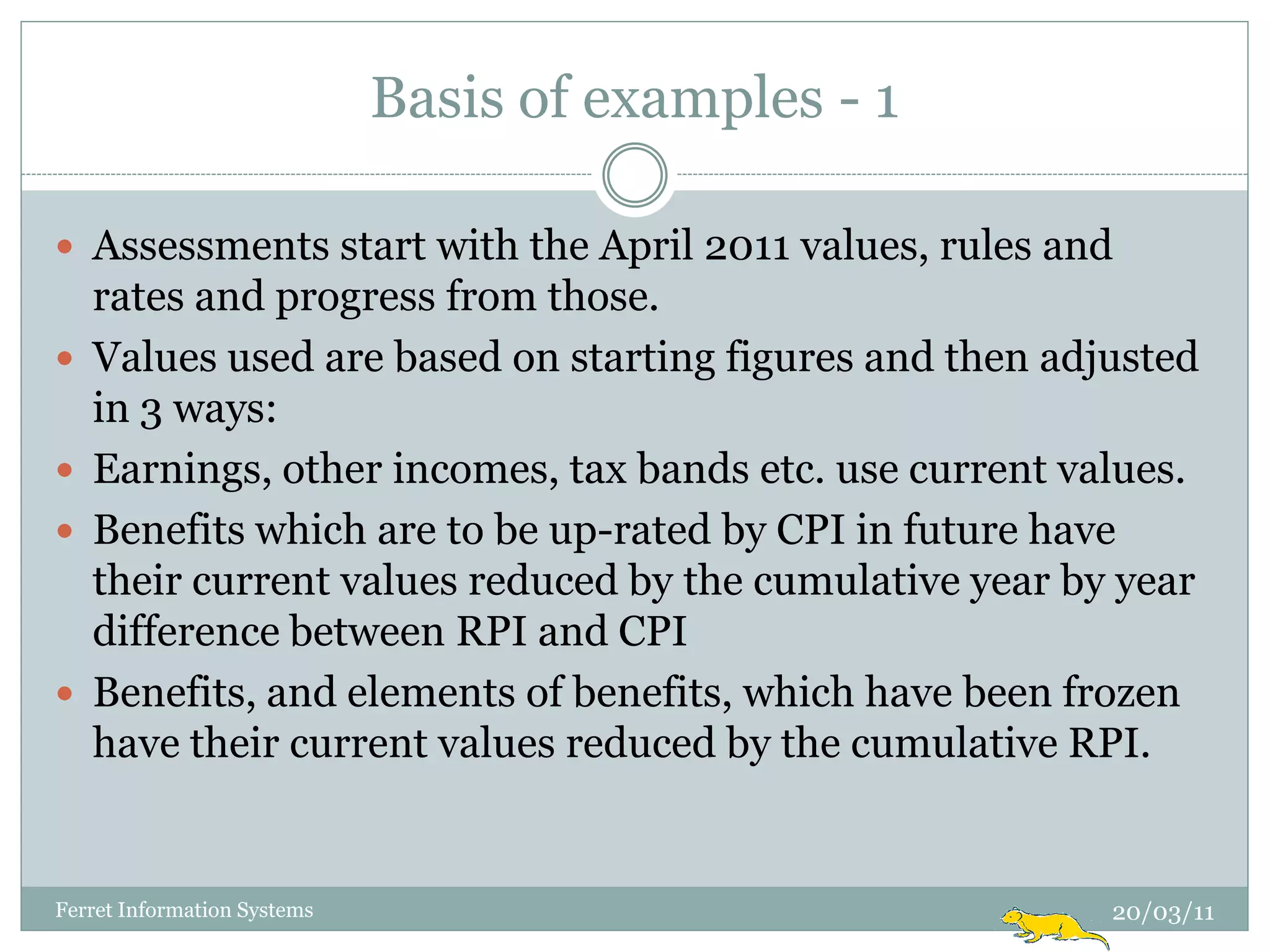 Basis of examples - 1

 Assessments start with the April 2011 values, rules and
    rates and progress from those.
   Values used are based on starting figures and then adjusted
    in 3 ways:
   Earnings, other incomes, tax bands etc. use current values.
   Benefits which are to be up-rated by CPI in future have
    their current values reduced by the cumulative year by year
    difference between RPI and CPI
   Benefits, and elements of benefits, which have been frozen
    have their current values reduced by the cumulative RPI.


Ferret Information Systems                                20/03/11
 