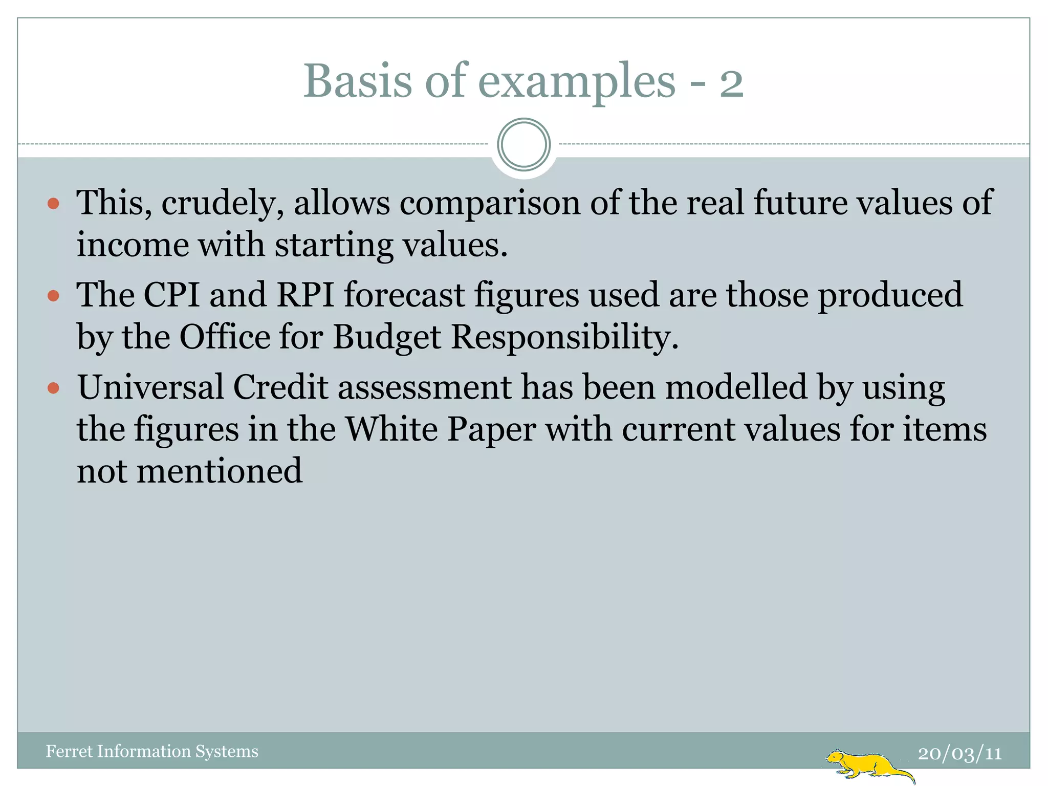 Basis of examples - 2

 This, crudely, allows comparison of the real future values of
  income with starting values.
 The CPI and RPI forecast figures used are those produced
  by the Office for Budget Responsibility.
 Universal Credit assessment has been modelled by using
  the figures in the White Paper with current values for items
  not mentioned




Ferret Information Systems                                20/03/11
 