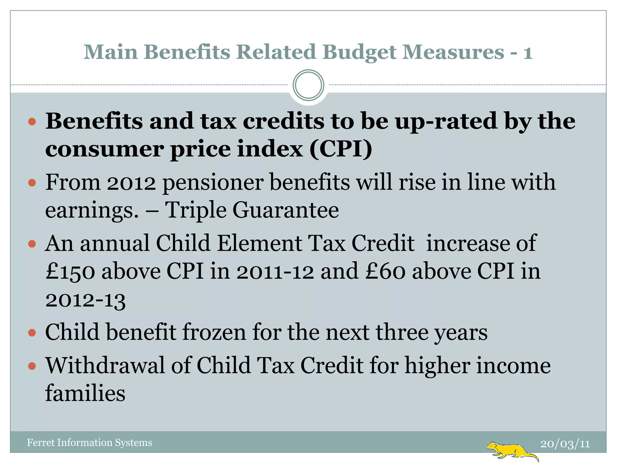 Main Benefits Related Budget Measures - 1


 Benefits and tax credits to be up-rated by the
    consumer price index (CPI)
   From 2012 pensioner benefits will rise in line with
    earnings. – Triple Guarantee
   An annual Child Element Tax Credit increase of
    £150 above CPI in 2011-12 and £60 above CPI in
    2012-13
   Child benefit frozen for the next three years
   Withdrawal of Child Tax Credit for higher income
    families
Ferret Information Systems                             20/03/11
 