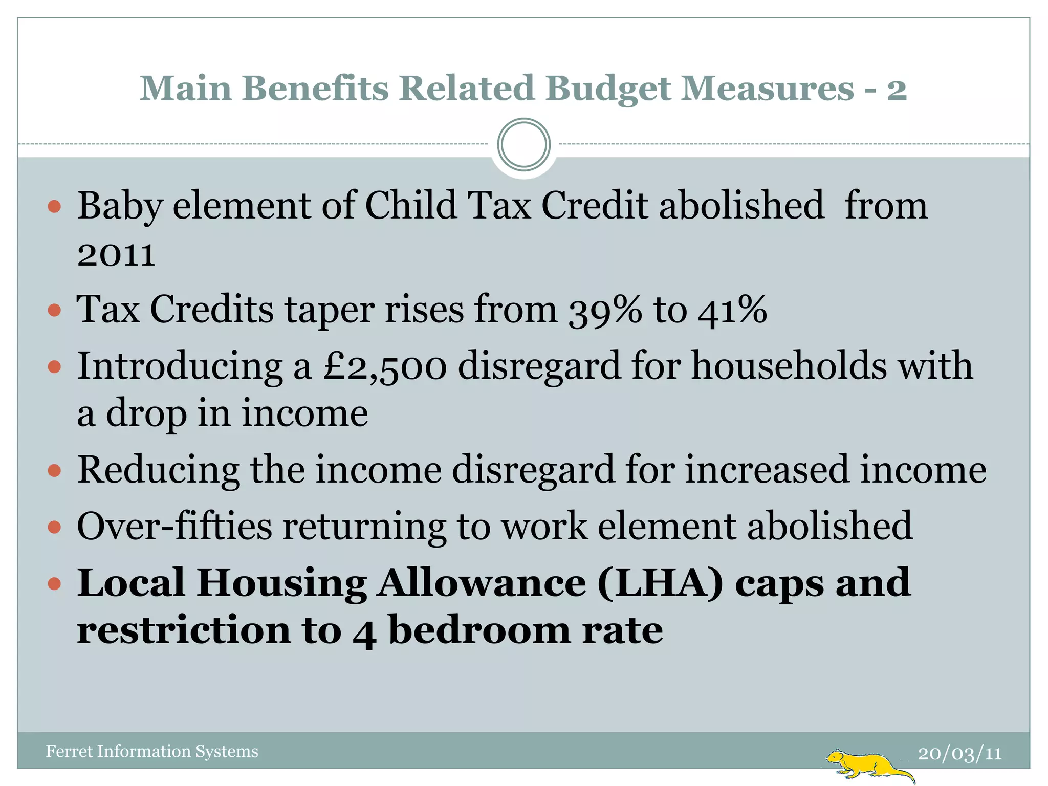 Main Benefits Related Budget Measures - 2


 Baby element of Child Tax Credit abolished from
    2011
   Tax Credits taper rises from 39% to 41%
   Introducing a £2,500 disregard for households with
    a drop in income
   Reducing the income disregard for increased income
   Over-fifties returning to work element abolished
   Local Housing Allowance (LHA) caps and
    restriction to 4 bedroom rate

Ferret Information Systems                             20/03/11
 