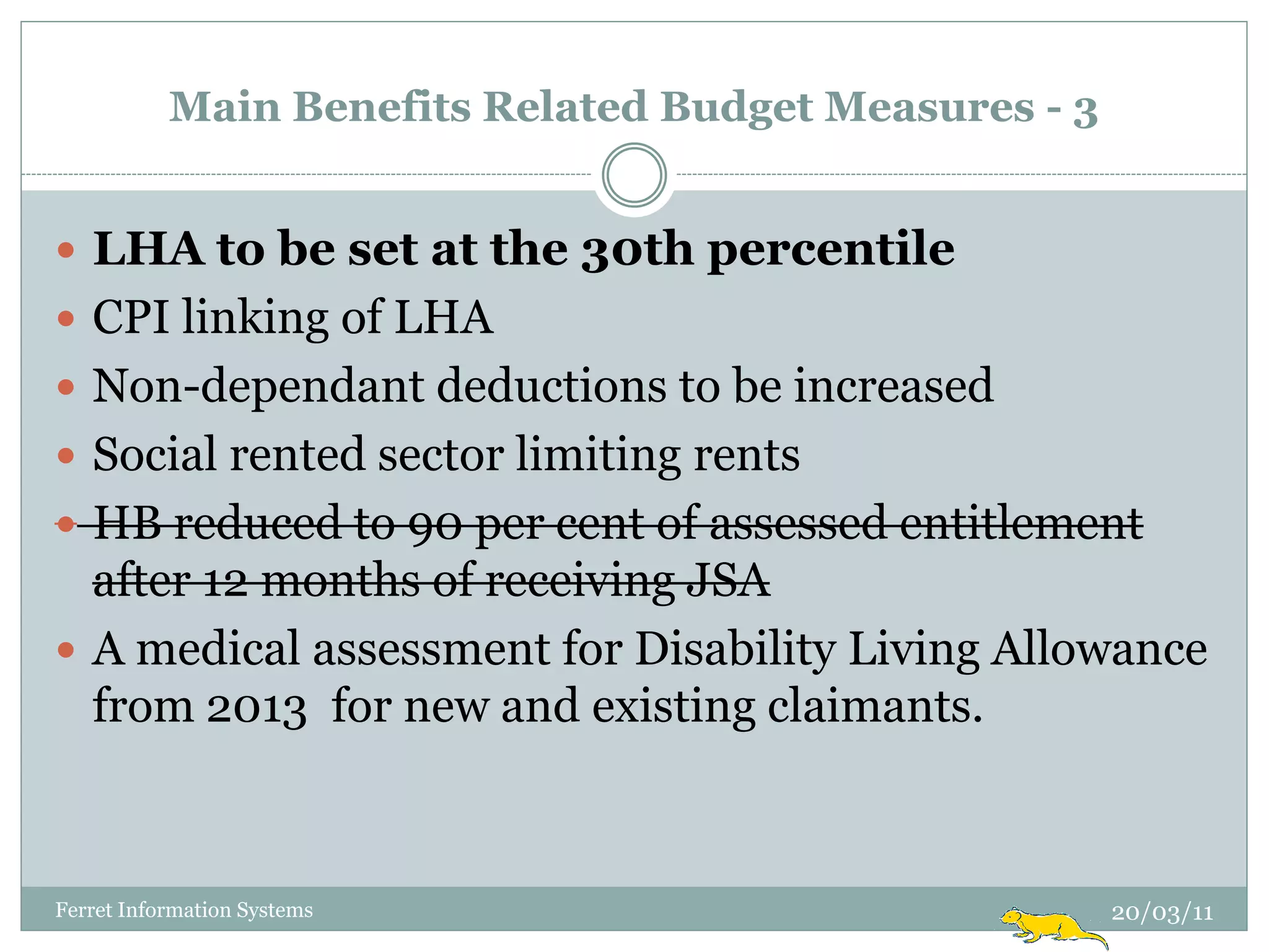 Main Benefits Related Budget Measures - 3


 LHA to be set at the 30th percentile
 CPI linking of LHA
 Non-dependant deductions to be increased
 Social rented sector limiting rents
 HB reduced to 90 per cent of assessed entitlement
  after 12 months of receiving JSA
 A medical assessment for Disability Living Allowance
  from 2013 for new and existing claimants.



Ferret Information Systems                             20/03/11
 