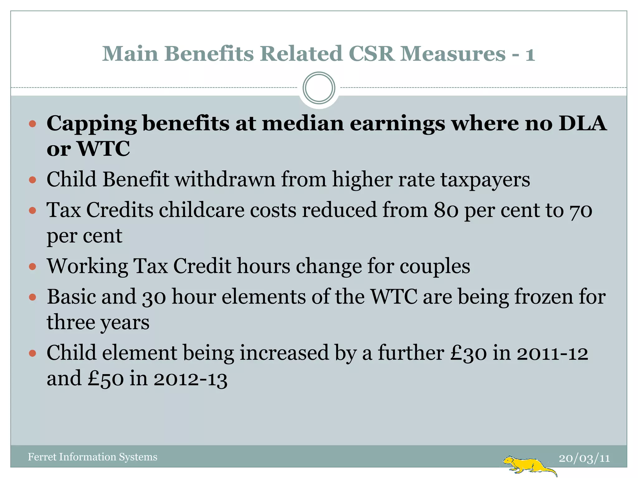 Main Benefits Related CSR Measures - 1


 Capping benefits at median earnings where no DLA
    or WTC
   Child Benefit withdrawn from higher rate taxpayers
   Tax Credits childcare costs reduced from 80 per cent to 70
    per cent
   Working Tax Credit hours change for couples
   Basic and 30 hour elements of the WTC are being frozen for
    three years
   Child element being increased by a further £30 in 2011-12
    and £50 in 2012-13


Ferret Information Systems                               20/03/11
 
