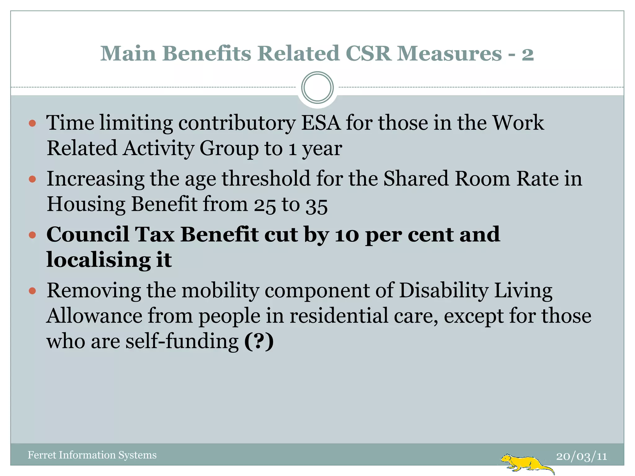 Main Benefits Related CSR Measures - 2


 Time limiting contributory ESA for those in the Work
  Related Activity Group to 1 year
 Increasing the age threshold for the Shared Room Rate in
  Housing Benefit from 25 to 35
 Council Tax Benefit cut by 10 per cent and
  localising it
 Removing the mobility component of Disability Living
  Allowance from people in residential care, except for those
  who are self-funding (?)




Ferret Information Systems                               20/03/11
 