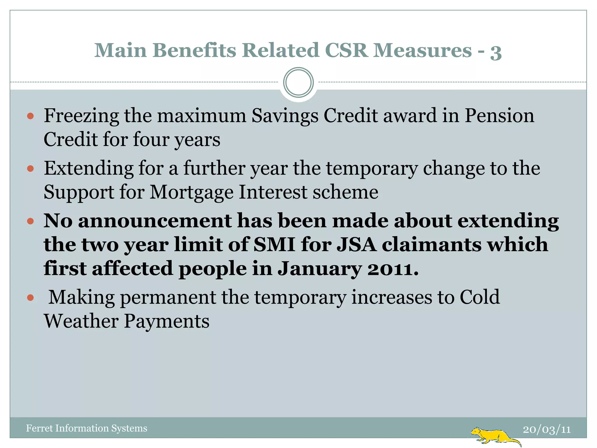 Main Benefits Related CSR Measures - 3


 Freezing the maximum Savings Credit award in Pension
  Credit for four years
 Extending for a further year the temporary change to the
  Support for Mortgage Interest scheme
 No announcement has been made about extending
  the two year limit of SMI for JSA claimants which
  first affected people in January 2011.
 Making permanent the temporary increases to Cold
  Weather Payments




Ferret Information Systems                             20/03/11
 