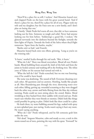 125
Wrong Place, Wrong Time
‘There’ll be a place for us still, I reckon.’ And Mazarine leaned over
and clapped Predo on the knee with his great scarred hand. ‘And if
there’s a place for me, there’ll be a place for all of you. Plague took my
wife and my daughter, but the Fates sent me a new family, and I don’t
plan on losing that one.’
‘A family.’ Made Predo feel warm all over, that did, to have someone
looking out for him. Someone so tough and solid. Never had anyone
looking out for him before. ‘Soldiering’s a good life, I reckon.’ He
glanced nervously into the darkness beyond the firelight, towards the
faint lights of Ospria. Towards the fords of the Sulva where they’d fight
tomorrow. ‘Apart from the battles, maybe.’
‘Battles ain’t so bad,’ said Franchi.
Mazarine leaned back onto one elbow, grinning. ‘Long as you’re on
the winning side.’
‘It hurts,’ snarled Sculia through his red teeth. ‘Shit, it hurts.’
‘What do I do?’ There was blood everywhere. Blood all over Predo’s
hands. Blood bubbling from around the shaft of the bolt and from the
joints in Sculia’s armour and washing off in the frothing river. The white
cross of Talins on his surcoat had turned red with it.
‘What the hell do I do?’ Predo screeched, but no one was listening,
even if he could’ve been heard.
The noise was deafening. The sound of hell. Everyone shouting over
each other. All questions and no answers. Howling, hardly like people
at all. Men floundering past through the river, showering water over
each other, falling, getting up, wounded screaming as they were dragged
back the other way, arrows and bolts flitting from the blue sky without
warning. Predo could see men sitting above the crowd. Riders. Metal
twinkling as they hacked from their saddles with sword and axe. Predo
wasn’t sure whether they were friends or enemies. Didn’t look like things
could possibly be going to plan. Didn’t look like there could be a plan.
He knelt there, icy water babbling around his legs, soaked with spray
as men splashed past, just staring. Sculia wasn’t saying it hurt any more.
He wasn’t saying anything.
‘What do I do?’ Predo whispered, and he felt someone grab him
under the arm.
‘He’s dead.’ Sergeant Mazarine, calm and steady as ever, a rock in this
storm-tossed sea of men, pointing the way with his spear. ‘Forward!’ he
Sharp-Ends-text-pp.indd 125 29/12/2015 10:48:22
 