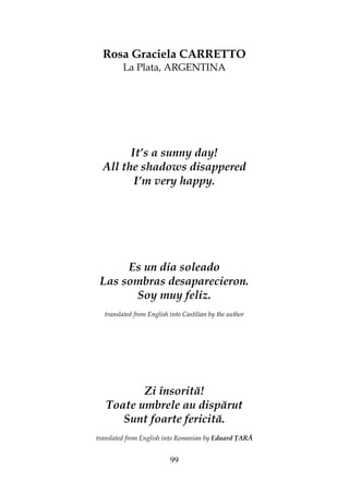 99
Rosa Graciela CARRETTO
La Plata, ARGENTINA
It’s a sunny day!
All the shadows disappered
I’m very happy.
Es un día soleado
Las sombras desaparecieron.
Soy muy feliz.
translated from English into Castilian by the author
Zi însorită!
Toate umbrele au dispărut
Sunt foarte fericită.
translated from English into Romanian by Eduard ARĂ
 