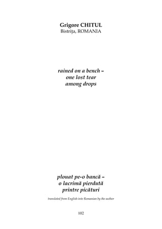 102
Grigore CHITUL
Bistri a, ROMANIA
rained on a bench –
one lost tear
among drops
plouat pe-o bancă –
o lacrimă pierdută
printre picături
translated from English into Romanian by the author
 