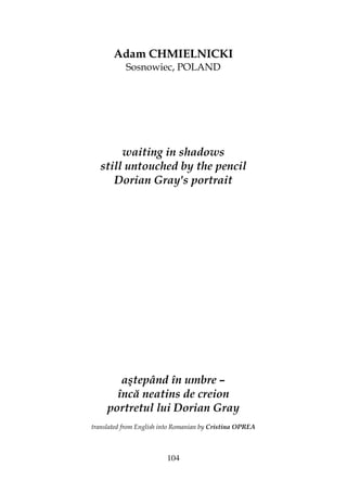 104
Adam CHMIELNICKI
Sosnowiec, POLAND
waiting in shadows
still untouched by the pencil
Dorian Gray's portrait
aştepând în umbre –
încă neatins de creion
portretul lui Dorian Gray
translated from English into Romanian by Cristina OPREA
 