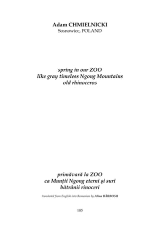 105
Adam CHMIELNICKI
Sosnowiec, POLAND
spring in our ZOO
like gray timeless Ngong Mountains
old rhinoceros
primăvară la ZOO
ca Mun ii Ngong eterni şi suri
bătrânii rinoceri
translated from English into Romanian by Alina BĂRBOSU
 