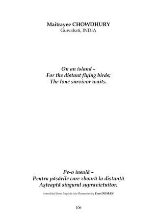 106
Maitrayee CHOWDHURY
Guwahati, INDIA
On an island –
For the distant flying birds;
The lone survivor waits.
Pe-o insulă –
Pentru păsările care zboară la distan ă
Aşteaptă singurul supravietuitor.
translated from English into Romanian by Dan DOMAN
 