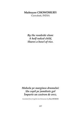 107
Maitrayee CHOWDHURY
Guwahati, INDIA
By the roadside slum:
A half naked child,
Shares a bowl of rice.
Mahala pe marginea drumului:
Un copil pe jumătate gol
Împarte un castron de orez.
translated from English into Romanian by Dan DOMAN
 