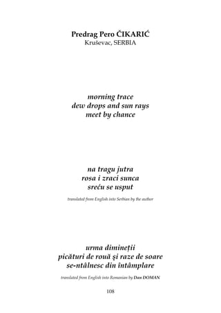 108
Predrag Pero ČIKARIĆ
Kruševac, SERBIA
morning trace
dew drops and sun rays
meet by chance
na tragu jutra
rosa i zraci sunca
sreću se usput
translated from English into Serbian by the author
urma dimine ii
picături de rouă şi raze de soare
se-ntâlnesc din întâmplare
translated from English into Romanian by Dan DOMAN
 