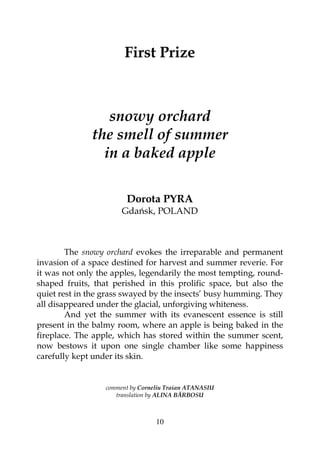 10
First Prize
snowy orchard
the smell of summer
in a baked apple
Dorota PYRA
Gdańsk, POLAND
The snowy orchard evokes the irreparable and permanent
invasion of a space destined for harvest and summer reverie. For
it was not only the apples, legendarily the most tempting, round-
shaped fruits, that perished in this prolific space, but also the
quiet rest in the grass swayed by the insects’ busy humming. They
all disappeared under the glacial, unforgiving whiteness.
And yet the summer with its evanescent essence is still
present in the balmy room, where an apple is being baked in the
fireplace. The apple, which has stored within the summer scent,
now bestows it upon one single chamber like some happiness
carefully kept under its skin.
comment by Corneliu Traian ATANASIU
translation by ALINA BĂRBOSU
 