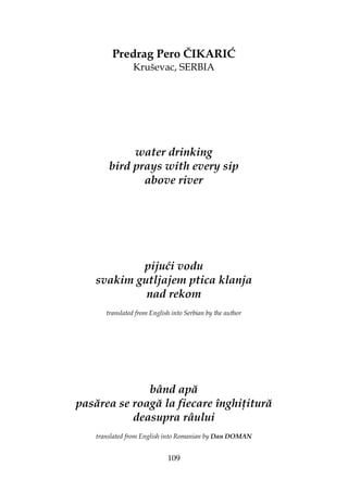 109
Predrag Pero ČIKARIĆ
Kruševac, SERBIA
water drinking
bird prays with every sip
above river
pijući vodu
svakim gutljajem ptica klanja
nad rekom
translated from English into Serbian by the author
bând apă
pasărea se roagă la fiecare înghi itură
deasupra râului
translated from English into Romanian by Dan DOMAN
 