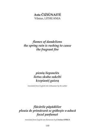 110
Asta ČIŽIŪNAIT
Vilnius, LITHUANIA
flames of dandelions
the spring rain is rushing to cause
the fragrant fire
pienių liepsnel s
lietus skuba sukelti
kvepiantį gaisrą
translated from English into Lithuanian by the author
flăcările păpădiilor
ploaia de primăvară se grăbeşte s-aducă
focul parfumat
translated from English into Romanian by Cristina OPREA
 