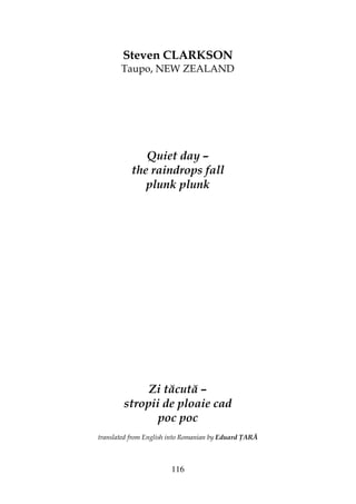 116
Steven CLARKSON
Taupo, NEW ZEALAND
Quiet day –
the raindrops fall
plunk plunk
Zi tăcută –
stropii de ploaie cad
poc poc
translated from English into Romanian by Eduard ARĂ
 
