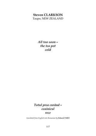 117
Steven CLARKSON
Taupo, NEW ZEALAND
All too soon –
the tea pot
cold
Totul prea curând –
ceainicul
rece
translated from English into Romanian by Eduard ARĂ
 
