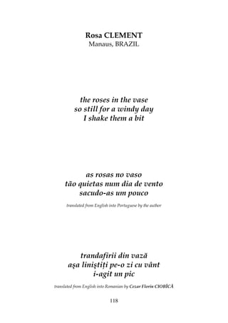118
Rosa CLEMENT
Manaus, BRAZIL
the roses in the vase
so still for a windy day
I shake them a bit
as rosas no vaso
tão quietas num dia de vento
sacudo-as um pouco
translated from English into Portuguese by the author
trandafirii din vază
aşa linişti i pe-o zi cu vânt
i-agit un pic
translated from English into Romanian by Cezar Florin CIOBÎCĂ
 